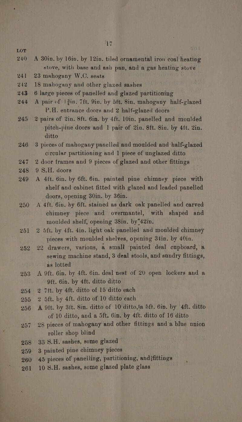 240 241 242 243 244 245 246 247 248 249 250 2501 252 293 254 259 256 257 258 259 260 261 17 A 30in. by 16in. by 12in. tiled ornamental iron coal heating stove, with base and ash pan, and a gas heating stove 23 mahogany W.C. seats 18 mahogany and other glazed sashes 6 large pieces of panelled and glazed partitioning A pair of |3in, 7ft. 9in. by Sft. 8in. mahogany half-glazed P.H. entrance doors and 2 half-glazed doors 2 pairs of 2in. 8ft. 6in. by 4ft. 10in. panelled and moulded pitch-pine doors and 1 pair of 2in. 8ft. 8in. by 4ft. 2in. ditto 3 pieces of mahogany paselled and moulded and ‘half-glazed circular partitioning and 1 piece of unglazed ditto 2 door frames and 9 pieces of glazed and other fittings 9 S.H. doors A 4ft. 6in. by 6ft. 6in. painted pine chimney piece with shelf and cabinet fitted with glazed and leaded panelled doors, opening 30in. by 36in. A 4ft. 6in. by 6ft. stained as dark oak panelled and carved chimney piece and overmantel, with shaped and moulded shelf, opening 38in. by42in. 2 5ft. by 4ft. 4in. light oak panelled and moulded chimney pieces with moulded shelves, opening 34in. by 40in. 22 drawers, various, a small painted deal cupboard, a sewing machine stand, 3 deal stools, and sundry fittings, as lotted A 9ft. 6in. by 4ft. 6in. deal nest of 20 open lockers and a Oft. 6in. by 4ft. ditto ditto 2 7tt. by 4ft. ditto of 15 ditto each 2 5ft. by 4ft. ditto of 10 ditto each A 9ft. by 3ft. 8in. ditto of 10 ditto,fa 5ft. Gin. by 4ft. ditto of 10 ditto, and a 5ft. 6in. by 4ft. ditto of 16 ditto 28 pieces of mahogany and other fittings and‘a blue union roller shop blind 33 S.H. sashes, some glazed 3 painted pine chimney pieces 45 pieces of panelling, partitioning, andifittings 10 S.H. sashes, some glazed plate glass