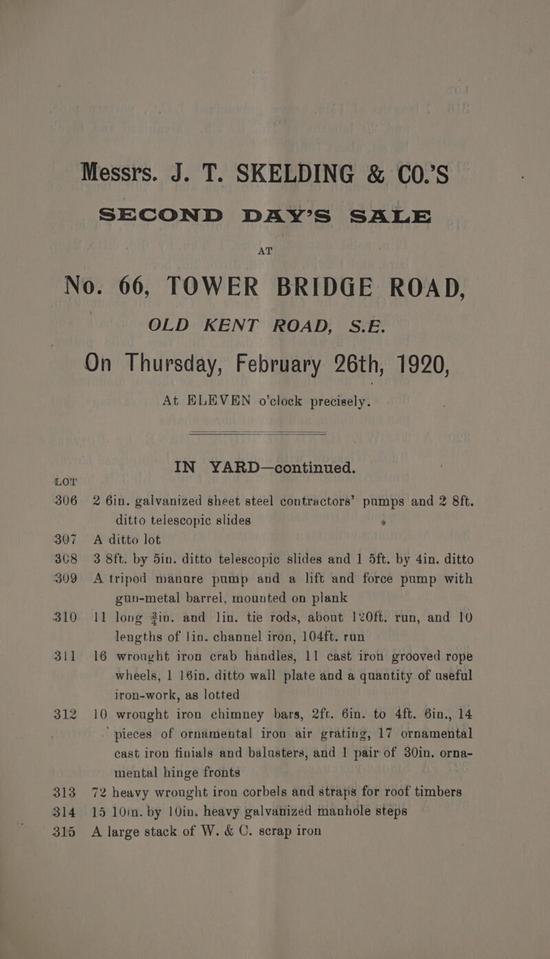 Messrs. J. T. SKELDING &amp; CO.’S SECOND DAY’S SALE AT No. 66, TOWER BRIDGE ROAD, | OLD KENT ROAD, S.E. On Thursday, February 26th, 1920, At HLEVEN o’clock precisely. IN YARD—continued. LOT 306 2 6in. galvanized sheet steel contractors’ pumps and 2 8ft. ditto telescopic slides : 307 A ditto lot 368 3 8ft. by 5in. ditto telescopic slides and 1 5ft. by 4in. ditto 309 A tripod manure pump and a lift and force pump with gun-metal barrel, mounted on plank 310 11 long Zin. and lin. tie rods, about 120ft. run, and 10 lengths of lin. channel iron, 104ft. run 311 16 wrought iron crab handles, 11 cast iron grooved rope wheels, 1 16in. ditto wall plate and a quantity of useful iron-work, as lotted 312 10 wrought iron chimney bars, 2ft. 6in. to 4ft. 6in., 14 ‘pieces of ornamental iron air grating, 17 ornamental cast iron finials and balusters, and 1 pair of 30in. orna- mental hinge fronts 313 72 heavy wrought iron corbels and straps for roof timbers 314 15 10mm. by 10in. heavy galvanized manhole steps 315 A large stack of W. &amp; C. scrap iron