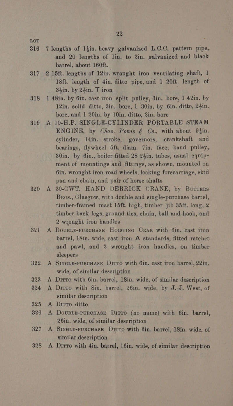 316 317 318 319 320 321 322 323 324 325 326 327 328 22 7 lengths of 14in. heavy galvanized L.C.C. pattern pipe, and 20 lengths of lin. to 2in. galvanized and black barrel, about 160ft. | 2 15ft. lengths of 12in. wrought iron ventilating shaft, 1 18ft. length of 4in. ditto pipe, and 1 20ft. length of 3iin. by 24in. T iron 1 48in. by 6in. cast iron split pulley, 3in. bore, 1 42in. by 12in. solid ditto, 3in. bore, 1 30in. by 6in. ditto, 2jin. bore, and 1 20in. by 10in. ditto, 2in. bore A 10-H.P. SINGLE-CYLINDER PORTABLE STEAM ENGINE, by Chas. Powis § Co., with about 9in. cylinder, 14in. stroke, governors, crankshaft and bearings, flywheel 5ft. diam. Zin. face, band pulley, 30in. by 6in., boiler fitted 28 24in. tubes, usual equip- ment of mountings and fittings, as shown, mounted on 6in. wrought iron road wheels, locking forecarriage, skid pan and chain, and pair of horse shafts A 30-CWT. HAND DERRICK CRANH, by Burrsrs Bros., Glasgow, with double and single-purchase barrel, timber-framed mast 15ft. high, timber jib 35ft. long, 2 timber back legs, ground ties, chain, ball and hook, and 2 wrought iron handles A DovusLeE-puRCHASE Holstine Cras with 6in. cast iron barrel, 18in. wide, cast iron A standards, fitted ratchet and pawl, and 2 wrought iron handles, on timber sleepers A SINGLE-PURCHASE Dirto with 6in. cast iron barrel, 22in. wide, of similar description A Dirto with 6in. barrel, 18in. wide, of similar description A Dirto with 8in. barrel, 26in. wide, by J. J. West, of similar description A Dirro ditto A DovusLE-PpuRCHASE DITTO (no name) with 6in. barrel, 26in. wide, of similar description A SINGLE-PuRCHASE Dzrro with 6in. barrel, 18in. wide, of similar description A Drrto with 4in. barrel, 16in. wide, of similar description
