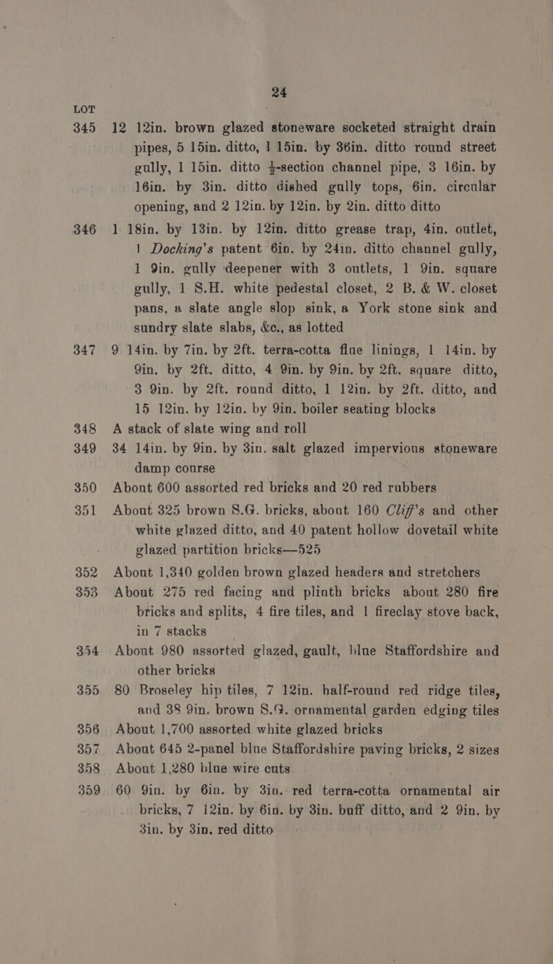 345 346 347 24 12 12in. brown glazed stoneware socketed straight drain pipes, 5 15in. ditto, 1 15in. by 36in. ditto round street gully, 1 15in. ditto $-section channel pipe, 3 16in. by 16in. by 3in. ditto dished gully tops, 6in. circular opening, and 2 12in. by 12in. by 2in. ditto ditto 1 18in. by 13in. by 12in. ditto grease trap, 4in. outlet, | Docking’s patent 6in. by 24in. ditto channel gully, 1 Qin. gully -deepener with 3 outlets, 1 Qin. square eully, 1 S.H. white pedestal closet, 2 B. &amp; W. closet pans, a slate angle slop sink, a York stone sink and sundry slate slabs, &amp;c., as lotted 9 14in. by 7in. by 2ft. terra-cotta flue linings, 1 14in. by 9in. by 2ft. ditto, 4 9in. by 9in. by 2ft. square ditto, 3 Qin. by 2ft. round ditto, 1 12in. by 2ft. ditto, and 15 12in. by 12in. by Yin. boiler seating blocks A stack of slate wing and roll 34 14in. by 9in. by 3in. salt glazed impervious stoneware damp course About 600 assorted red bricks and 20 red rubbers Abont 325 brown S.G. bricks, about 160 Clif#’s and other white glazed ditto, and 40 patent hollow dovetail white glazed partition bricks—525 Abont 1,340 golden brown glazed headers and stretchers About 275 red facing and plinth bricks about 280 fire bricks and splits, 4 fire tiles, and | fireclay stove back, in 7 stacks ) About 980 assorted glazed, gault, blue Staffordshire and other bricks 80 Broseley hip tiles, 7 12in. half-round red ridge tiles, and 38 9in. brown 8.G. ornamental garden edging tiles About 1,700 assorted white glazed bricks About 645 2-panel blue Staffordshire paving bricks, 2 sizes About 1,280 blue wire cuts 60 Yin. by 6in. by 3in. red terra-cotta ornamental air bricks, 7 12in. by 6in. by 3in. buff ditto, and 2 Yin. by 3in. by 3in. red ditto