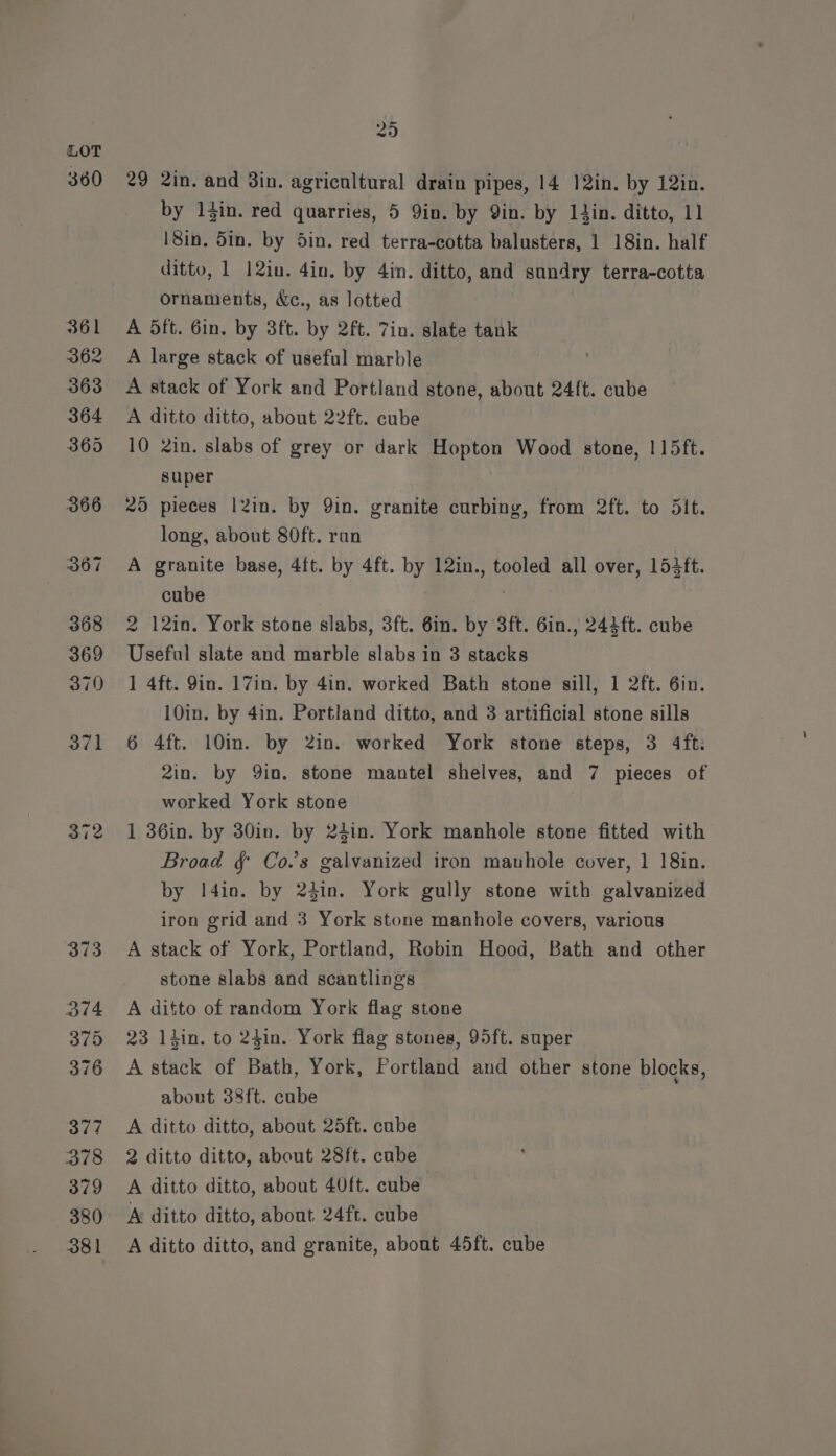 LOT 360 29 2in. and 8in. agricultural drain pipes, 14 12in. by 12in. by l}in. red quarries, 5 Yin. by Qin. by din. ditto, 11 18in. 5in. by 5in. red terra-cotta balusters, 1 18in. half ditto, 1 12in. 4in. by 4in. ditto, and sundry terra-cotta ornaments, &amp;c., as lotted } 361 A Oft. Gin. by 3ft. by 2ft. 7in. slate tank 362 A large stack of useful marble 363 A stack of York and Portland stone, about 24ft. cube 364 A ditto ditto, about 22ft. cube 365 10 2in. slabs of grey or dark Hopton Wood stone, 115ft. super 366 25 pieces 12in. by 9in. granite curbing, from 2ft. to 5it. long, about 80ft. ran 367 A granite base, 4ft. by 4ft. by 12in., tooled all over, 15ift. cube 368 2 12in. York stone slabs, 3ft. 6in. by 3ft. 6in., 242 ft. cube 369 Useful slate and marble slabs in 3 stacks 370 1 4ft. 9in. 17in. by 4in. worked Bath stone sill, 1 2ft. 6in. 10in. by 4in. Portland ditto, and 3 artificial stone sills 371 6 4ft. 10m. by 2in. worked York stone steps, 3 4ft: 2in. by Yin. stone mantel shelves, and 7 pieces of worked York stone 372 1 36in. by 30in. by 24in. York manhole stone fitted with Broad § Co.'s galvanized iron mauhole cover, 1 18in. by 14in. by 241n. York gully stone with galvanized iron grid and 3 York stone manhole covers, various 373 A stack of York, Portland, Robin Hood, Bath and other stone slabs and scantlings 374 A ditto of random York flag stone 375 23 liin. to 24in. York flag stones, 95ft. super 376 Astack of Bath, York, Portland and other stone blocks, about 38ft. cube 377 <A ditto ditto, about 25ft. cube 378 2 ditto ditto, about 28ft. cube 379 <A ditto ditto, about 40ft. cube 380 Ar ditto ditto, about 24ft. cube 381 A ditto ditto, and granite, about 45ft. cube