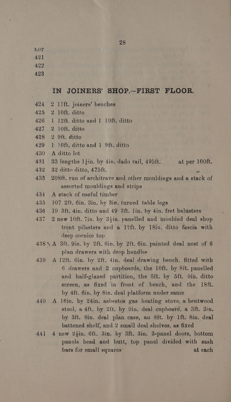 421 422 423 424 425 426 427 428 429 430 43] 432 433 434 435 436 437 438 439 440) 441 28 IN JOINERS’ SHOP.—FIRST FLOOR. 2 11ft. joiners’ benches 2 10ft. ditto 1 12ft. ditto and I 10ft. ditto 2 10ft. ditto 2 9ft. ditto 1 10ft. ditto and 1 9ft. ditto A ditto lot | 33 lengths Itin. by 4in. dado rail, 495ft. at per 100ft. 32 ditto ditto, 475ft. us 208ft. run of architrave and other mouldings and a stack of assorted mouldings and strips A stack of useful timber 107 2ft. 6in. 3in. by 3in. turned table legs 19 3ft. 4in. ditto and 49 3ft. lin. by 4in. fret balusters 2 new 10ft. Zin. by 3iin. panelled aud monlded deal shop front pilasters and a 12ft. by 18in. ditto fascia with deep cornice top plan drawers with drop handles A 12ft. Gin. by 2ft. 4in. deal drawing bench, fitted with 6 drawers and 2 cupboards, the 10ft. by 8ft. panelled and haif-glazed partition, the 5ft. by 5ft. 9in. ditto screen, as fixed in front of bench, and the 18ft. by 4ft. 6in. by 8in. deal platform under same A l16in. by 24in. asbestos gas heating stove, a bentwood stool, a 4ft. by 2ft. by Qin. deal cupboard, a 3ft. 3in. by 3ft. 8in. deal plan case, an 8ft. by Ift. 8in. deal battened shelf, and 2 small deal shelves, as fixed 4 new 24in. 6ft. 3in. by 3ft. 3in. 3-panel doors, bottom panels bead and butt, top panel divided with sash bars for small squares at each