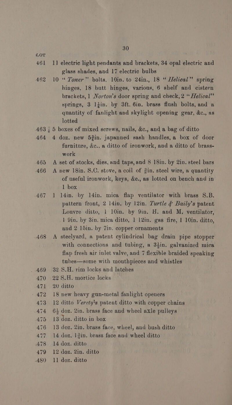 461 462 468 470 471 » 472 473 474 475 476 477 A78 479 A8() € 30 1] electric light pendants and brackets, 34 opal electric and glass shades, and 17 electric bulbs 10 * Tower”’ bolts, 10in. to 24in., 18 “ Helical’ spring hinges, 18 butt hinges, various, 6 shelf and cistern brackets, 1 Norton’s door spring and check, 2 “* Helical” springs, 3 liin. by 3ft. 6in. brass flush bolts, and a quantity of fanlight and skylight opening gear, &amp;c., as lotted 4 doz. new 53in. japanned sash handles, a box of door furniture, &amp;c., a ditto of ironwork, and a ditto of brass- work A set of stocks, dies, and taps, and 8 18in. by 2in. steel bars A new 18in. 8.C. stove, a coil of gin. steel wire, a quantity of useful ironwork, keys, &amp;e., as lotted on bench and in 1 box 1 14m. by 14in. mica flap ventilator with brass S8.B. pattern front, 2 14in. by 12in. Turtle ¢ Bazily’s patent Louvre ditto, 1 10in. by Qin. H. and M. ventilator, 1 Qin. by 3in. mica ditto, 1 12in. gas fire, 1 10in. ditto, and 2 15in. by 7in. copper ornaments A steelyard, a patent cylindrical bag drain pipe stopper with connections and tubing, a 34in. galvanized mica flap fresh air inlet valve, and 7 flexible braided speaking tubes—some with mouthpieces and whistles 32 S.H. rim locks and latches 22 S.H. mortice locks 20 ditto 18 new heavy gun-metal fanlight openers 12 ditto Verety’s patent ditto with copper chains 64 doz. 2in. brass face and wheel axle pulleys 13 doz. ditto in box 13 doz. 2in. brass face, wheel, and bush ditto 14 doz. 12in. brass face and wheel ditto 14 doz. ditto 12 doz. 2in. ditto 11 doz. ditto