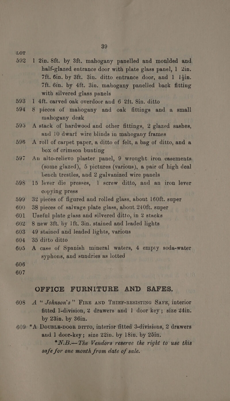 608 1 2in. 8ft. by 3ft. mahogany panelled and moulded and half-glazed entrance door with plate glass panel, 1 2in. 7ft. 6in. by 3ft. 3in. ditto entrance door, and 1 Itin. 7ft. 6in. by 4ft. 3in. mahogany panelled back fitting with silvered glass panels 1 4ft. carved oak overdoor and 6 2ft. 8in. ditto 8 pieces of mahogany and oak fittings and a small mahogany desk A stack of hardwood and other fittings, 2 glazed sashes, and 10 dwarf wire blinds in mahogany frames A roll of carpet paper, a ditto of felt, a bag of ditto, and a box of crimson bunting An alto-relievo plaster panel, 9 wronght iron casements (some glazed), 5 pictures (various), a pair of high deal bench trestles, and 2 galvanized wire panels 15 lever die presses, 1 screw ditto, and an iron lever copying press — 32 pieces of figured and rolled glass, about 160ft. super 38 pieces of salvage plate glass, about 240ft. super Useful plate glass and silvered ditto, in 2 stacks 8 new 3ft. by lft. 3in. stained and leaded lights 49 stained and leaded lights, various 35 ditto ditto A case of Spanish mineral waters, 4 empty soda-water syphons, and sundries as lotted OFFICE FURNITURE AND SAFES. A * Johnson's”? FIRE AND THIEF-RESISTING SAFE, interior fitted 1-division, 2 drawers and | door key; size 24in. by 23in. by 36in. * A DOUBLE-DOOR DiTT0, interior fitted 3-divisions, 2 drawers and 1 door-key; size 22in. by 18in. by 20in. *N.B.—The Vendors reserve the right to use this safe for one month from date of sale.