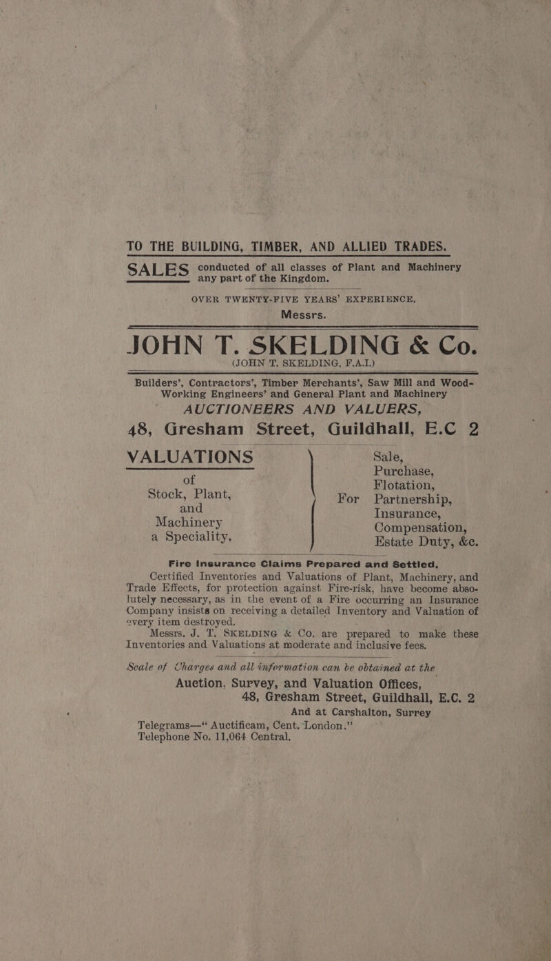 TO THE BUILDING, TIMBER, AND ALLIED TRADES. S ALES conducted of all classes of Plant and Machinery any part of the Kingdom. OVER TWENTY-FIVE YEARS’ EXPERIENCE, Messrs. JOHN T. SKELDING &amp; Co. (JOHN T. SKELDING, FAL. ) Builders’, Contractors’, Timber Merchants’, Saw Mill and Wood- Working Engineens® and General Plant and Machinery AUCTIONEERS AND VALUERS, 48, Gresham Street, Guildhall, E.C 2 VALUATIONS Sale, ELSE Ca ie 02.12 ee, ai Purchase, of Flotation, Stock, Plant, For Partnership, and Insurance, Machinery Compensation, a Speciality. Estate Duty, &amp;c. Fire Insurance Claims Prepared and Settled, Certified Inventories and Valuations of Plant, Machinery, and Trade Effects, for protection against Fire-risk, have become abso- lutely necessary, as in the event of a Fire occurring an Insurance Company insists on receiving a detailed Inventory and Valuation of every item destroyed. “Messrs. J. T. SKELDING &amp; Co. are prepared to make these Inventories and Valuations at “came toa and inclusive fees. Seale of Charges mie ail Sifer mation can be obtained at the Auction, Survey, and Valuation Offices, 48, Gresham Street, Guildhall, E.C. 2 And at Carshalton, Surrey Telegrams—“ Auctificam, Cent. London.” Telephone No. 11,064 Central,