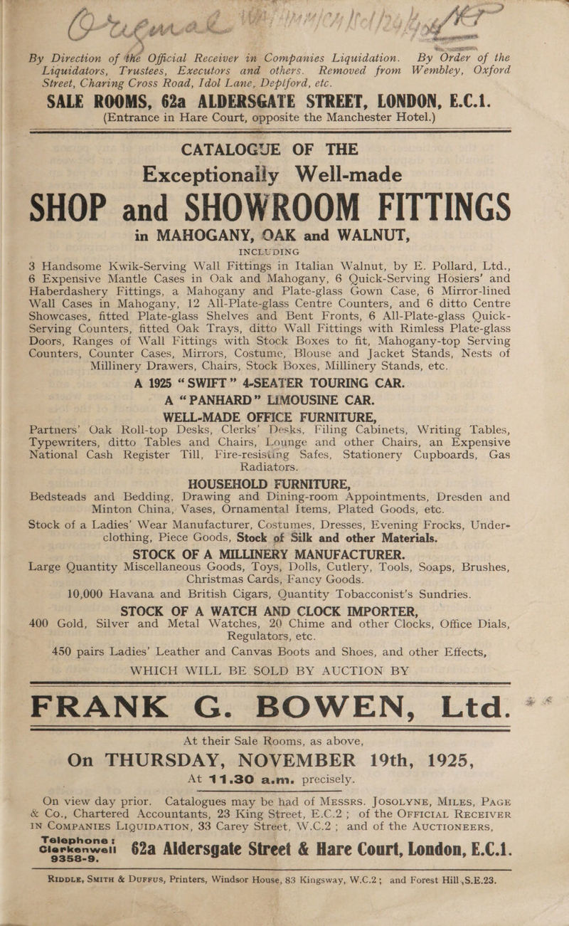 Ps @ a Sk 2 q f if £ gfe 2 , a * wr Cs CL = Cte fs a. Se ; : ~ esto AE. By Direction of the Official Receiver in Companies Liquidation. By Order of the Liquidators, Trustees, Executors and others. Removed from Wembley, Oxford Street, Charing Cross Road, Idol Lane, Depiford, etc. SALE ROOMS, 62a ALDERSGATE STREET, LONDON, E.C.1. (Entrance in Hare Court, opposite the Manchester Hotel.) CATALOGUE OF THE Exceptionaily Well-made in MAHOGANY, QAK and WALNUT, INCLUDING 3 Handsome Kwik-Serving Wall Fittings in Italian Walnut, by E. Pollard, Ltd., 6 Expensive Mantle Cases in Oak and Mahogany, 6 Quick-Serving Hosiers’ and Haberdashery Fittings, a Mahogany and Plate-glass Gown Case, 6 Mirror-lined Wall Cases in Mahogany, 12 All-Plate-glass Centre Counters, and 6 ditto Centre Showcases, fitted Plate-glass Shelves and Bent Fronts, 6 All-Plate-glass Quick- Serving Counters, fitted Oak Trays, ditto Wall Fittings with Rimless Plate-glass Doors, Ranges of Wall Fittings with Stock Boxes to fit, Mahogany-top Serving Counters, Counter Cases, Mirrors, Costume, Blouse and Jacket Stands, Nests of Millinery Drawers, Chairs, Stock Boxes, Millinery Stands, etc. A 1925 “SWIFT” 4-SEATER TOURING CAR. A “PANHARD” LIMOUSINE CAR. WELL-MADE OFFICE FURNITURE, Partners’ Oak Roll-top Desks, Clerks’ Desks, Filing Cabinets, Writing Tables, Typewriters, ditto Tables and Chairs, Lounge and other Chairs, an Expensive National Cash Register Till, Fire-resisiing Safes, Stationery Cupboards, Gas Radiators. HOUSEHOLD FURNITURE, Bedsteads and Bedding, Drawing and Dining-room Appointments, Dresden and Minton China, Vases, Ornamental Items, Plated Goods, etc. Stock of a Ladies’ Wear Manufacturer, Costumes, Dresses, Evening Frocks, Under- clothing, Piece Goods, Stock of Silk and other Materials. STOCK OF A MILLINERY MANUFACTURER. Large Quantity Miscellaneous Goods, Toys, Dolls, Cutlery, Tools, Soaps, Brushes, Christmas Cards, Fancy Goods. 10,000 Havana and British Cigars, Quantity Tobacconist’s Sundries. STOCK OF A WATCH AND CLOCK IMPORTER, _ 400 Gold, Silver and Metal Watches, 20 Chime and other Clocks, Office Dials, Regulators, etc. 450 pairs Ladies’ Leather and Canvas Boots and Shoes, and other Effects, WHICH WILL BE SOLD BY AUCTION BY FRANK G. BOWEN, Ltd. At their Sale Rooms, as above, On THURSDAY, NOVEMBER 19th, 1925, At 11.30 a.m. precisely. On view day prior. Catalogues may be had of Mzessrs. JOSOLYNE, MILES, PaGE &amp; Co., Chartered Accountants, 23 King Street, E.C.2; of the OrriciaAL RECEIVER IN COMPANIES LiQguIDATION, 33 Carey Street, W.C.2; and of the AUCTIONEERS, Telephone: Clerkenweit 62a Aldersgate Street &amp; Hare Court, London, E.C.1. Rippve, Smita &amp; Durrus, Printers, Windsor House, 83 Kingsway, W.C.2; and Forest Hill,S.E.23.