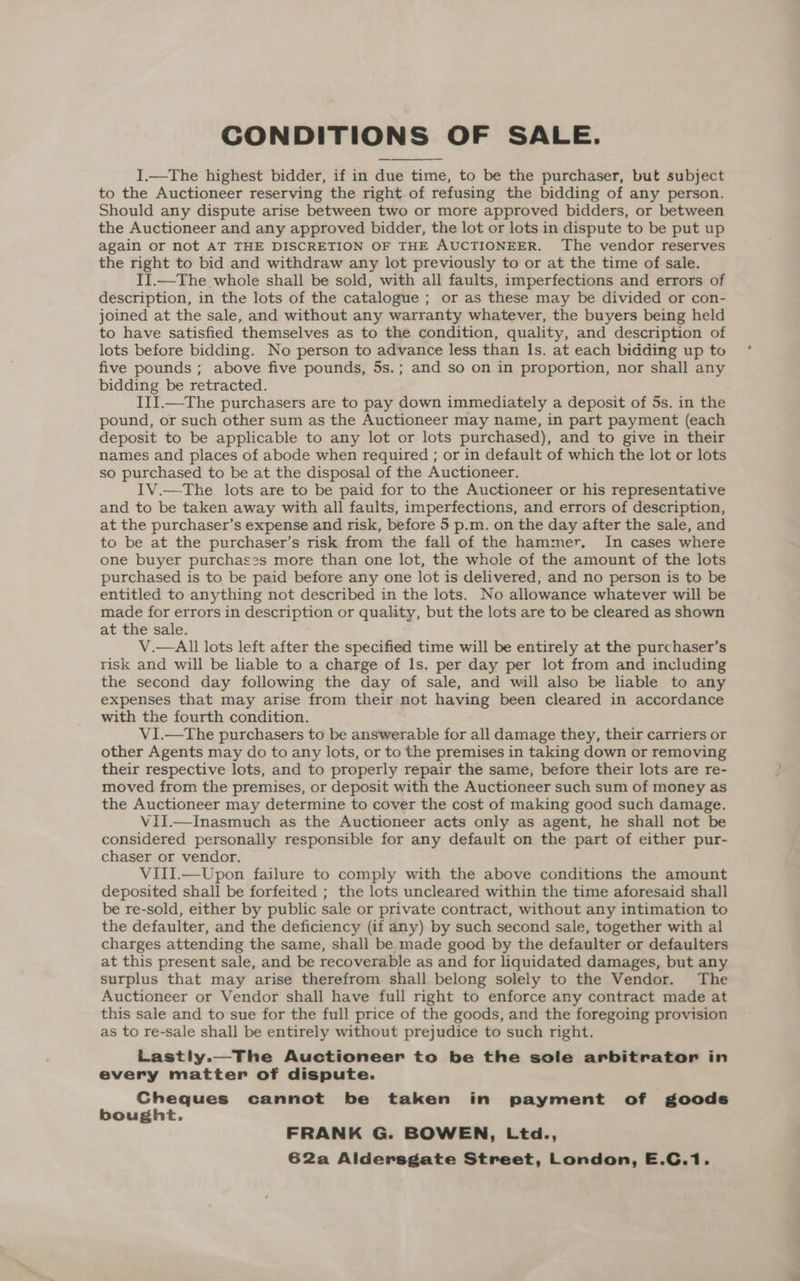 I.—The highest bidder, if in due time, to be the purchaser, but subject to the Auctioneer reserving the right of refusing the bidding of any person. Should any dispute arise between two or more approved bidders, or between the Auctioneer and any approved bidder, the lot or lots in dispute to be put up again or not AT THE DISCRETION OF THE AUCTIONEER. The vendor reserves the right to bid and withdraw any lot previously to or at the time of sale. I].—The whole shall be sold, with all faults, imperfections and errors of description, in the lots of the catalogue ; or as these may be divided or con- joined at the sale, and without any warranty whatever, the buyers being held to have satisfied themselves as to the condition, quality, and description of lots before bidding. No person to advance less than Is. at each bidding up to five pounds ; above five pounds, 5s.; and so on in proportion, nor shall any bidding be retracted. III.—The purchasers are to pay down immediately a deposit of 5s. in the pound, or such other sum as the Auctioneer may name, in part payment (each deposit to be applicable to any lot or lots purchased), and to give in their names and places of abode when required ; or in default of which the lot or lots so purchased to be at the disposal of the Auctioneer. IV.—The lots are to be paid for to the Auctioneer or his representative and to be taken away with all faults, imperfections, and errors of description, at the purchaser’s expense and risk, before 5 p.m. on the day after the sale, and to be at the purchaser’s risk from the fall of the hammer. In cases where one buyer purchases more than one lot, the whole of the amount of the lots purchased is to be paid before any one lot is delivered, and no person is to be entitled to anything not described in the lots. No allowance whatever will be made for errors in description or quality, but the lots are to be cleared as shown at the sale. V.—All lots left after the specified time will be entirely at the purchaser’s risk and will be liable to a charge of Is. per day per lot from and including the second day following the day of sale, and will also be liable to any expenses that may arise from their not having been cleared in accordance with the fourth condition. V1I.—The purchasers to be answerable for all damage they, their carriers or other Agents may do to any lots, or to the premises in taking down or removing their respective lots, and to properly repair the same, before their lots are re- moved from the premises, or deposit with the Auctioneer such sum of money as the Auctioneer may determine to cover the cost of making good such damage. ViI.—Inasmuch as the Auctioneer acts only as agent, he shall not be considered personally responsible for any default on the part of either pur- chaser or vendor. VIII.—Upon failure to comply with the above conditions the amount deposited shall be forfeited ; the lots uncleared within the time aforesaid shall be re-sold, either by public sale or private contract, without any intimation to the defaulter, and the deficiency (if any) by such second sale, together with al charges attending the same, shall be made good by the defaulter or defaulters at this present sale, and be recoverable as and for liquidated damages, but any surplus that may arise therefrom shall belong solely to the Vendor. The Auctioneer or Vendor shall have full right to enforce any contract made at this sale and to sue for the full price of the goods, and the foregoing provision as to re-sale shall be entirely without prejudice to such right. Lastly.—The Auctioneer to be the sole arbitrator in every matter of dispute. Cheques cannot be taken in payment of goods bought. FRANK G. BOWEN, Ltd.,
