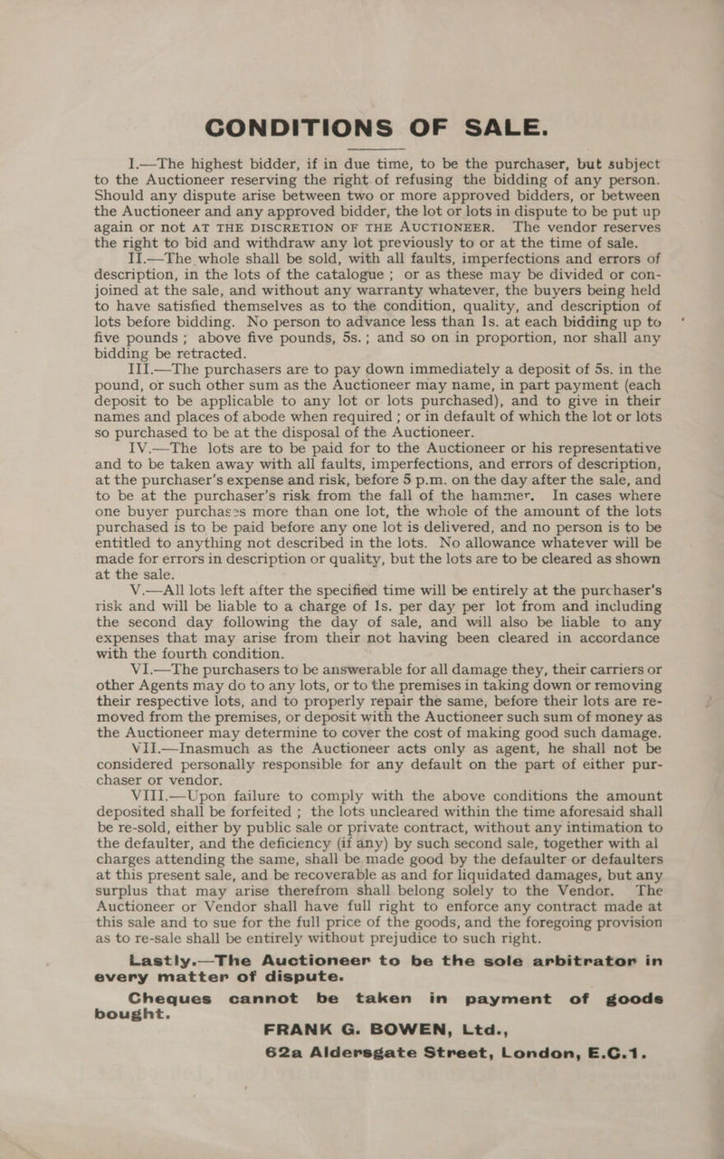 I.—The highest bidder, if in due time, to be the purchaser, but subject to the Auctioneer reserving the right of refusing the bidding of any person. Should any dispute arise between two or more approved bidders, or between the Auctioneer and any approved bidder, the lot or lots in dispute to be put up again or not AT THE DISCRETION OF THE AUCTIONEER. The vendor reserves the right to bid and withdraw any lot previously to or at the time of sale. II.—The whole shall be sold, with all faults, imperfections and errors of description, in the lots of the catalogue ; or as these may be divided or con- joined at the sale, and without any warranty whatever, the buyers being held to have satisfied themselves as to the condition, quality, and description of lots before bidding. No person to advance less than Is. at each bidding up to five pounds ; above five pounds, 5s.; and so on in proportion, nor shall any bidding be retracted. III.—The purchasers are to pay down immediately a deposit of 5s. in the pound, or such other sum as the Auctioneer may name, in part payment (each deposit to be applicable to any lot or lots purchased), and to give in their names and places of abode when required ; or in default of which the lot or lots so purchased to be at the disposal of the Auctioneer. IV.—The lots are to be paid for to the Auctioneer or his representative and to be taken away with all faults, imperfections, and errors of description, at the purchaser’s expense and risk, before 5 p.m. on the day after the sale, and to be at the purchaser’s risk from the fall of the hammer, In cases where one buyer purchases more than one lot, the whole of the amount of the lots purchased is to be paid before any one lot is delivered, and no person is to be entitled to anything not described in the lots. No allowance whatever will be made for errors in description or quality, but the lots are to be cleared as shown at the sale. V.—All lots left after the specified time will be entirely at the purchaser’s risk and will be liable to a charge of Is. per day per lot from and including the second day following the day of sale, and will also be liable to any expenses that may arise from their not having been cleared in accordance with the fourth condition. V1I.—The purchasers to be answerable for all damage they, their carriers or other Agents may do to any lots, or to the premises in taking down or removing their respective lots, and to properly repair the same, before their lots are re- moved from the premises, or deposit with the Auctioneer such sum of money as the Auctioneer may determine to cover the cost of making good such damage. Vil.—Inasmuch as the Auctioneer acts only as agent, he shall not be considered personally responsible for any default on the part of either pur- chaser or vendor. VIII.—Upon failure to comply with the above conditions the amount deposited shall be forfeited ; the lots uncleared within the time aforesaid shail be re-sold, either by public sale or private contract, without any intimation to the defaulter, and the deficiency (if any) by such second sale, together with al charges attending the same, shall be made good by the defaulter or defaulters at this present sale, and be recoverable as and for liquidated damages, but any surplus that may arise therefrom shall belong solely to the Vendor. The Auctioneer or Vendor shall have full right to enforce any contract made at this sale and to sue for the full price of the goods, and the foregoing provision as to re-sale shall be entirely without prejudice to such right. Lastly.—The Auctioneer to be the sole arbitrator in every matter of dispute. Cheques cannot be taken in payment of goods bought. FRANK G. BOWEN, Ltd.,