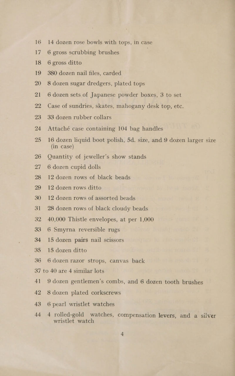 6 gross scrubbing brushes | 6 gross ditto 380 dozen nail files, carded 8 dozen sugar dredgers, plated tops 6 dozen sets of Japanese powder boxes, 3 to set Case of sundries, skates, mahogany desk top, etc. 33 dozen rubber collars Attaché case containing 104 bag handles 16 dozen liquid boot polish, 5d. size, and 9 dozen larger size (in case) Quantity of jeweller’s show stands 6 dozen cupid dolls 12 dozen rows of black beads 12 dozen rows ditto 12 dozen rows of assorted beads 28 dozen rows of black cloudy beads 40,000 Thistle envelopes, at per 1,000 6 Smyrna reversible rugs | 15 dozen pairs nail scissors 15 dozen ditto 6 dozen razor strops, canvas back 4] 42 43 44 9 dozen gentlemen’s combs, and 6 dozen tooth brushes 8 dozen plated corkscrews 6 pearl wristlet watches 4 rolled-gold watches, compensation levers, and a silver wristlet watch :
