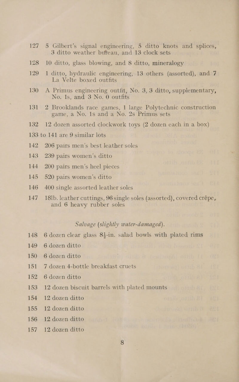 127 128 129 130 13] 132 5 Gilbert’s signal engineering, 5 ditto knots and splices, 3 ditto weather buteau, and 13 clock sets 10 ditto, glass blowing, and 8 ditto, mineralogy 1 ditto, hydraulic engineering, 13 others (assorted), and 7 La Velte boxed outfits A Primus engineering outfit, No. 3, 3 ditto, supplementary, No: Is, and 3 No. 0 outfits 2 Brooklands race games, 1 large Polytechnic construction game, a No. 1s and a No. 2s Primus sets 12 dozen assorted clockwork toys (2 dozen each in a box) 142 143 144 145 146 147 206 pairs men’s best leather soles 239 pairs women’s ditto 200 pairs men’s heel pieces 520 pairs women’s ditto 400 single assorted leather soles 18lb. leather cuttings, 96 single soles (assorted), covered crépe, and 6 heavy rubber soles Salvage (slightly water-damaged). 6 dozen clear glass 84-in. salad bowls with plated mms 6 dozen ditto 6 dozen ditto 7 dozen 4-bottle breakfast cruets 6 dozen ditto 12 dozen biscuit barrels with plated mounts 12 dozen ditto 12 dozen ditto 12 dozen ditto 12 dozen ditto