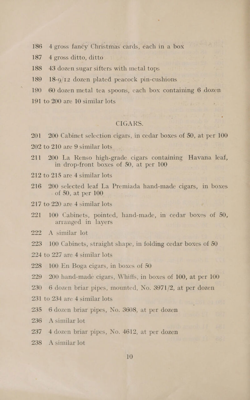 187 4 gross ditto, ditto 188 43 dozen sugar sifters with metal tops 189 18-9/12 dozen plated peacock pin-cushions 190 60 dozen metal tea spoons, each box containing 6 dozen 191 to 200 are 10 similar lots CIGARS. : 201 200 Cabinet selection. cigars, in cedar boxes of 50, at per 100 202 to 210 are 9 similar lots 211 200 La Renso high-grade. cigars containing Havana leaf, in drop-front boxes of 50, at per 100 212 to 215 are 4 similar lots 216 200 selected leaf La Premiada hand-made cigars, in boxes - of 50, at per 100 217 to 220 are 4 similar lots 221 100 Cabinets, pointed, hand-made, in cedar boxes of 50, arranged in layers 222 A similar lot 223 100 Cabinets, straight shape, in folding cedar boxes of 50 224 to 227 are 4 similar lots 228 100 En Boga cigars, in boxes of 50 229 200 hand-made cigars, Whiffs, in boxes of 100, at per 100 230 6 dozen briar pipes, mounted, No. 3971/2, at per dozen 231 to 234 are 4 similar lots 235 6 dozen briar pipes, No. 3608, at per dozen 236 <A similar lot 237 4 dozen briar pipes, No. 4612, at per dozen 238 A similar lot 10 > re