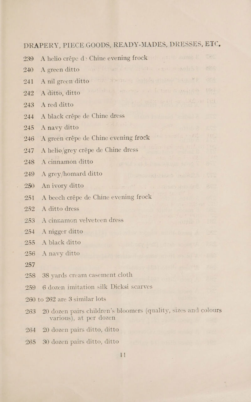 DRAPERY, PIECE GOODS, READY-MADES, DRESSES, ETC, 239 A helio crépe d> Chine evening frock 240 A green ditto 241 Anil greenditto 242 A ditto, ditto 243 Ared ditto 244 A black crépe de Chine dress 245 Anavy ditto 246 A green crépe de Chine evening frock 247 A helio/grey crépe de Chine dress 248 A cinnamon ditto 249 <A grey/homard ditto 250 Anivory ditto 251 A beech crépe de Chine evening frock 252. A ditto dress 953 A cinnamon velveteen dress 254 A nigger ditto 255 <A black ditto 256 Anavy ditto 257 258 38 yards cream casement cloth 259 6 dozen imitation silk Dicksi scarves 260 to 262 are 3 similar lots 263 20 dozen pairs children’s bloomers (quality, sizes and colours various), at per dozen 264 20 dozen pairs ditto, ditto 265 30 dozen pairs ditto, ditto 1]