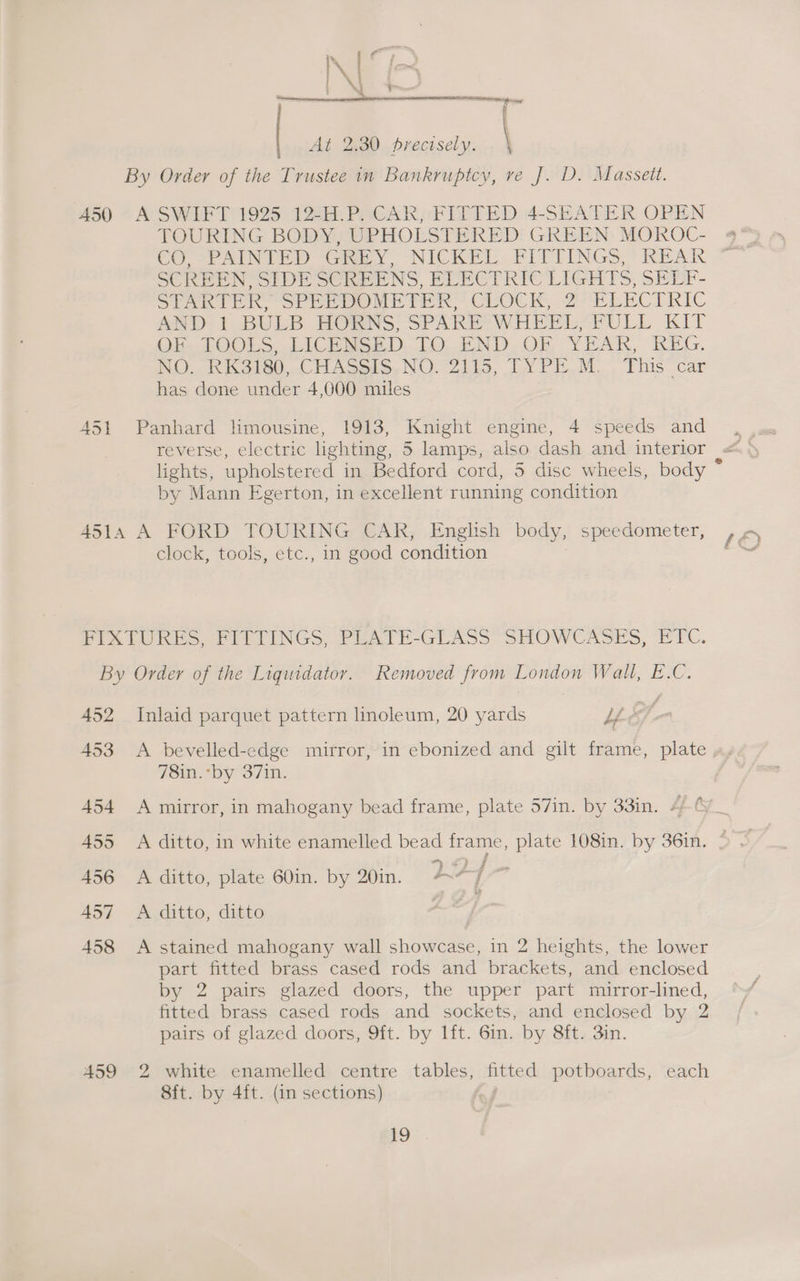 fw i |. At 2.30 precisely. \ By Order of the Trustee in Bankruptcy, re J. D. Massett. 450 A SWIFT 1925 12-H.P. CAR, FITTED 4-SEATER OPEN TOURING BODY, UPHOLSTERED GREEN MOROC- CO oP AINVED Gren y, NICKEL. FITTINGS REAR SCREEN SIDE SCREENS, ELECTRIC LIGHTS, SELF- STARIfR SPrep poe TPR CLOCK, ZU LECTRIC AND. 1 BULB HORNS: SPARE’ WHEPL,PULL KIT Oh LOOLS. LICP NEED: TO. END. OF YRAK, KEG. NO ORK S60 .CHASSts. NOOZILES, TYPE. M. . This” car has done under 4,000 miles A451 Panhard limousine, 1913, Knight engine, 4 speeds and lights, upholstered in Bedford cord, 5 disc wheels, body : by Mann Egerton, in excellent running condition 451A A FORD TOURING CAR, English body, speedometer, clock, tools, etc., in good condition PIXtURES, Pe rinGs, PEATH-GLASS SHOWCASES, PIC. By Order of the Liguidator. Removed from London Wall, E.C. 452 Inlaid parquet pattern linoleum, 20 yards UE. a i 453 A bevelled-edge mirror, in ebonized and gilt frame, plate 78in.*by 37in. 454 <A mirror, in mahogany bead frame, plate 57in. by 33in. 4 ¢ 455 <A ditto, in white enamelled bead frame, plate 108in. by 36in. 456 A ditto, plate 60in. by 20in. i, {- 457 <A ditto, ditto | 458 <A stained mahogany wall showcase, in 2 heights, the lower part fitted brass cased rods and brackets, and enclosed by 2 pairs glazed doors, the upper part mirror-lined, fitted brass cased rods and sockets, and enclosed by 2 pairs of glazed doors, 9ft. by lft. 6in. by 8ft. 3in. 459 2 white enamelled centre tables, fitted potboards, each 8ft. by 4ft. (in sections)