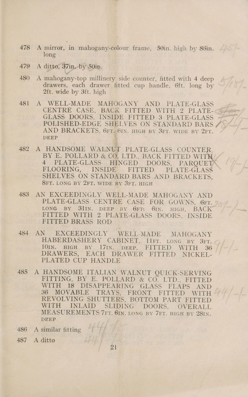 478 A mirror, in mahogany-colour frame, 50in. high by 86in. long 479 A ditto, 37in. -by\50in. 480 A mahogany-top millinery side counter, fitted with 4 deep drawers, each drawer fitted cup handle, 6ft. long by 2ft. wide by 3ft. high 481 A WELL-MADE MAHOGANY AND PLATE-GLASS CENTRE CASE, BACK FITTED WITH 2 PLATE-<% GLASS DOORS, INSIDE FITTED 3 PLATE-GLASS — AND BRACKETS, GFTIAGIN. HIGH BY 3FT. WIDE BY 2FT. DEEP ; 482 A HANDSOME WALNGI PLATE-GLASS COUNTER, BY E. POLLARD .&amp; C@ LTD., BACK FITTED WITH’ 4 PLATE-GLASS..HEINGED. DOORS, PAROQUETA, FLOORING, INSIDE FIZEED PLATE-GLASS SHELVES ON STANDARD BARS AND BRACKETS, SFT. LONG BY 2FT. WIDE BY 3FT. HIGH 483 AN EXCEEDINGLY WELL-MADE MAHOGANY AND PLATE-GLASS CENTRE CASE FOR GOWNS, 6br. LONG BY 3IIN. DEEP? BY 6H 6IN. HIGH, BACK’ FITTED WITH 2 PLATE-GLASS DOORS, -INSIDE FITTED BRASS ROD 484. AN EXCEEDINGLY WELL-MADE MAHOGANY HABERDASHERY , CABINET. llrr. Lone. BY 3FT..5 LOIN; HIGH, BY I7IN gpree, FITTED. WITH. .36- DERANVE Is, EACH DRAWER FITTED “NICKEL- PLATED CUP HANDLE 485 A HANDSOME ITALIAN WALNUT OUICK-SERVING PLETING, bY e. POUL ARD-&amp; CC. LTD? RITrTeED WITH “#5 DISAPPEARING “GLASS FLAPS AND ao MOVABLE TRAYS; FRONT FITTED ‘WITH REVOLVING SHUTTERS, BOTTOM PART jo ed OB With ~INLAED . SERING®: “DOORS. OVERALL MEASUREMENTS 7Frt. 61N. LONG BY 7FT. HIGH BY 28IN. DEEP 486 A similar fitting 487 A ditto