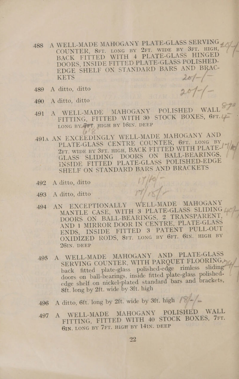 A88 489 490 491 A A COUNTER, 8rr. LONG BY 2FT. WIDE BY 3FT. HIGH, BACK’ FITTED WITH 4 PLATE-GLASS HINGED DOORS, INSIDE FITTED PLATE-GLASS POLISHED- EDGE SHELF ON STANDARD BARS AND BRAC- KHTS Lle- P | haat ditto, ditto . hae ? ‘ 7 j ~ WELL-MADE MAHOGANY PLATE-GLASS SERVING 4 yy | A SPs WELL-MADE MAHOGANY POLISHED WALL?7 = FITTING, FITTED WITH 30 STOCK BOXES, GFT. bpm LONG BY#FT. HIGH BY I16IN. DEEP A95 496 AQ7 PLATE-GLASS CENTRE COUNTER, GFT, LONG BY ,_)) OFT. WIDE BY 3FT. HIGH, BACK FIT TED WITH PLATE-/ tel GLASS SLIDING DOORS ON BALL-BEARINGS, ; INSIDE FITTED PLATE-GLASS POLISHED-EDGE — SHELF ON STANDARD BARS AND BRACKETS 2 © x jer 7 4 MANTLE CASE, WITH 3 PLATE-GLASS SLIDING woe DOORS ON BALL-BEARINGS, 2 TRANSPARENT, ' fj AND 1 MIRROR DOOR IN CENTRE, PLATE-GLASS ENDS, INSIDE FITTED 3 PATENT PULL-OUT OXIDIZED RODS, BIT: LONG BY GFT. GIN. HIGH BY 261IN. DEEP SERVING COUNTER, WITH PARQUET FLOORING,» back fitted plate-glass polished-edge rimless sliding® //-= doors on ball-bearings, inside fitted plate-glass polished- . edge shelf on nickel-plated standard bars and brackets, 8ft. long by 2ft. wide by 3ft. high FITTING, FITTED WITH 40 STOCK BOXES, 7FT. GIN. LONG BY 7FT. HIGH BY 141IN. DEEP