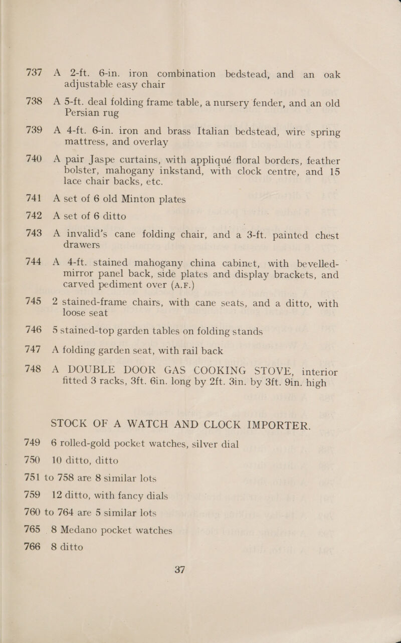 737 738 739 740 741 742 743 744 745 746 747 748 749 750 A 2-ft. 6-1n. iron combination bedstead, and an oak adjustable easy chair A 5-ft. deal folding frame table, a nursery fender, and an old Persian rug A 4-ft. 6-in. iron and brass Italian bedstead, wire spring mattress, and overlay A pair Jaspe curtains, with appliqué floral borders, feather bolster, mahogany inkstand, with clock centre, and 15 lace chair backs, etc. A set of 6 old Minton plates A set of 6 ditto A invalid’s cane folding chair, and a 3-ft. painted chest drawers A 4-ft. stained mahogany china cabinet, with bevelled- — mirror panel back, side plates and display brackets, and carved pediment over (A.F.) 2 stained-frame chairs, with cane seats, and a ditto, with loose seat | 5 stained-top garden tables on folding stands A folding garden seat, with rail back A DOUBLE DOOR GAS COOKING STOVE, interior fitted 3 racks, 3ft. 6in. long by 2ft. 3in. by 3ft. 9in. high STOCK OF A WATCH AND CLOCK IMPORTER. 6 rolled-gold pocket watches, silver dial 10 ditto, ditto 759 12 ditto, with fancy dials 765 766 8 ditto