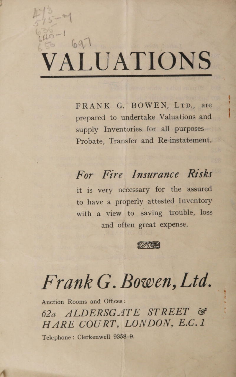 t , ; VALUATIONS FRANK G. BOWEN, LTD., are prepared to undertake Valuations and supply Inventories for all purposes— Probate, Transfer and Re-instatement. For Fire Insurance Risks it is very necessary for the assured to have a properly attested Inventory with a view to saving trouble, loss and often great expense. Frank G.. Bowen, Ltd. Auction Rooms and Offices : 4 62a ALDERSGATE STREET ©&amp; HARE COURT, LONDON, E.C. 1 Telephone: Clerkenwell 9358-9. —