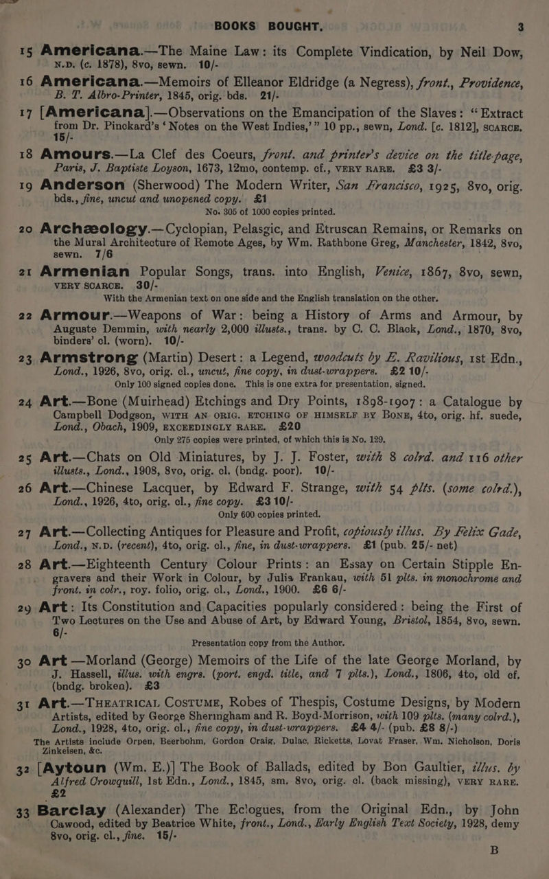 15 Americana.—The Maine Law: its Complete Vindication, by Neil Dow, N-D. (c. 1878), 8vo, sewn. 10/- 16 Americana.—Memoirs of Elleanor Eldridge (a Negress), front., Providence, B. T. Albro- Printer, 1845, orig. bds. 21/- 17 [Americana].— Observations on the Emancipation of the Slaves: “ Extract hi Dr. Pinckard’s ‘ Notes on the West Indies,’” 10 pp., sewn, Lond. [c. 1812], scarce. 18 Amours.—La Clef des Coeurs, front. and printer’s device on the title-page, Paria, J. Baptiste Loyson, 1673, 12mo, contemp. cf., VERY RARE. £3 3/- 19 Anderson (Sherwood) The Modern Writer, San Francisco, 1925, 8vo, orig. bds., jine, uncut and unopened copy. &amp;1 ' No. 305 of 1000 copies printed. 20 Archzeology.—Cyclopian, Pelasgic, and Etruscan Remains, or Remarks on the ey Architecture of Remote Ages, by Wm. Rathbone Greg, Manchester, 1842, 8vo, sewn. 7/6 21 Armenian Popular Songs, trans. into English, Venzce, 1867, 8vo, sewn, VERY SCARCE. 30/- With the Armenian text on one side and the English translation on the other. 22 Armour.—Weapons of War: being a History of Arms and Armour, by Auguste Demmin, with nearly 2,000 tllusts., trans. by C. C. Black, Zond., 1870, 8vo, binders’ cl. (worn). 10/- 23 Armstrong (Martin) Desert: a Legend, woodcuts by EL. Ravilious, 1st Edn., Lond., 1926, 8vo, orig. cl., uncut, fine copy, tn dust-wrappers. £2 10/- Only 100 signed copies done. ‘This is one extra for presentation, signed. 24 Art.—Bone (Muirhead) Etchings and Dry Points, 1898-1907: a Catalogue by Campbell Dodgson, wiTH AN ORIG. ETCHING OF HIMSELF BY Bong, 4to, orig. hf. suede, Lond., Obach, 1909, EXCEEDINGLY RARE. £20 Only 275 copies were printed, of which this is No. 129. 25 Art.—Chats on Old Miniatures, by J. J. Foster, wth 8 colrd. and 116 other illusts., Lond., 1908, 8vo, orig. cl. (bndg. poor). 10/- 26 Art.—Chinese Lacquer, by Edward F. Strange, with 54 plts. (some colrd.), Lond., 1926, 4to, orig. cl., fine copy. £3 10/- Only 600 copies printed. 27 Art.—Collecting Antiques for Pleasure and Profit, copiously tllus. By Felix Gade, Lond., N.D. (recent), 4to, orig. cl., fine, in dust-wrappers. £1 (pub. 25/- net) 28 Art.—Eighteenth Century Colour Prints: an Essay on Certain Stipple En- gravers and their Work in Colour, by Julia Frankau, with 51 plts. in monochrome and front. in colr., roy. folio, orig. cl., Lond., 1900. £6 6/- 2y Art: Its Constitution and Capacities popularly considered: being the First of Two Lectures on the Use and Abuse of Art, by Edward Young, Bristol, 1854, 8vo, sewn. 6/- Presentation copy from the Author. 30 Art —Morland (George) Memoirs of the Life of the late George Morland, by J. Hassell, slus. with engrs. (port. engd. title, and 7 pits.), Lond., 1806, 4to, old ef. (bndg. broken). £3 31 Art.—TuHeatricaL CostumE, Robes of Thespis, Costume Designs, by Modern Artists, edited by George Sheringham and R. Boyd-Morrison, with 109 pits. (many colrd.), Lond., 1928, 4to, orig. cl., fine copy, in dust-wrappers. £4 4/- (pub. £8 8/-) The Artists include Orpen, Beerbohm, Gordon Craig, Dulac, Ricketts, Lovat Fraser, Wm. Nicholson, Doris Zinkeisen, &amp;c. 32 [Aytoun (Wm. E.)] The Book of Ballads, edited by Bon Gaultier, 2//us. dy Alfred Crowqutll, 1st Edn., Lond., 1845, sm. 8vo, orig. cl. (back missing), VERY RARE. £2 33 Barclay (Alexander) The Eclogues, from the Original Edn., by John Cawood, edited by Beatrice White, front,, Lond., Harly English Text Society, 1928, demy 8vo, orig. cl., fine. 15/- B