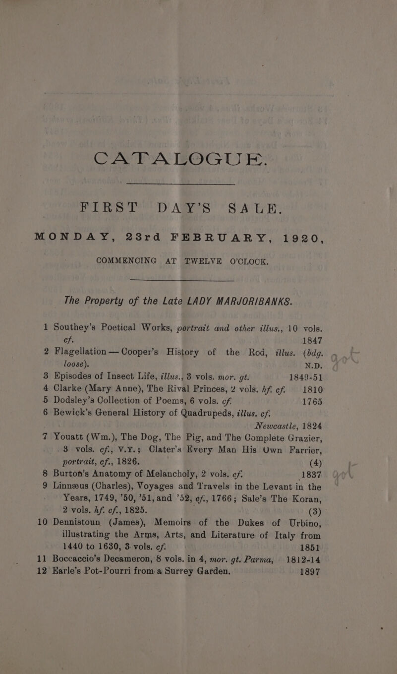 Pine TD ARS SA Uh: a oO én ®&amp; &amp; 10 11 12 COMMENCING AT TWELVE O’OLOCK. The Property of the Late LADY MARJORIBANKS. Southey’s Poetical Works, portrait and other illus., 10 vols. ef. 1847 Flagellation— Cooper’s History of the Rod, illus. (dg. loose). N.D. Episodes of Insect Life, illus., 3 vols. mor. gt. 1849-51 Clarke (Mary Anne), The Rival Princes, 2 vols. Af ef 1810 Dodsley’s Collection of Poems, 6 vols. cf 1765 Bewick’s General History of Quadrupeds, illus. ef. Newcastle, 1824 Youatt (Wm.), The Dog, The Pig, and The Complete Grazier, .3 vols. cf, V.¥.; Clater’s Every Man His Uwn Farrier, portrait, cf., 1826. (4) Burton’s Anatomy of Melancholy, 2 vols. ¢f 1837 Linnzeus (Charles), Voyages and Travels in the Levant in the Years, 1749, 50, ’51,and 52, ef, 1766; Sale’s The Koran, 2 vols. hf. cf, 1825. ; (3) Dennistoun (James), Memoirs of the Dukes of Urbino, illustrating the Arms, Arts, and Literature of Italy from 1440 to 1630, 3: vols. cf. 1851 Boccaccio’s Decameron, 8 vols. in 4, mor. gt. Parma, 1812-14 Karle’s Pot-Pourri from: a Surrey Garden. 1897