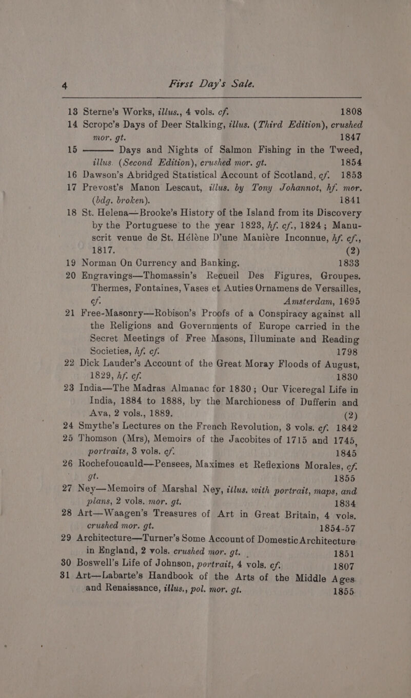 13 14 15 16 17 18 19 20 21 22 29 30 31 First Day's Sale. Sterne’s Works, illus., 4 vols. cf. 1808 Scrope’s Days of Deer Stalking, ¢llus. (Third Edition), crushed mor. gt. 1847 Days and Nights of Salmon Fishing in the Tweed, illus. (Second Edition), crushed mor. gt. 1854 Dawson’s Abridged Statistical Account of Scotland, cf 1853 Prevost’s Manon Lescaut, illus. by Tony Johannot, hf. mor. (bdg. broken). 1841 St. Helena—Brooke’s History of the Island from its Discovery by the Portuguese to the year 1823, hf. ef., 1824; Manu- scrit venue de St. Héléne D’une Maniére Inconnue, hf. ¢f., 1817. (2) Norman On Currency and Banking. 1833 Engravings—Thomassin’s Recueil Des Figures, Groupes. Thermes, Fontaines, Vases et Auties Ornamens de Versailles, cf. Amsterdam, 1695 Free-Masonry—Robison’s Proofs of a Conspiracy against all the Religions and Governments of Europe carried in the Secret Meetings of Free Masons, Illuminate and Reading Societies, Af. cf. 1798 Dick Lauder’s Account of the Great Moray Floods of August, 1829, hf. ef. 1830 India—The Madras Almanac for 1830; Our Viceregal Life in India, 1884 to 1888, by the Marchioness of Dufferin and Ava, 2 vols., 1889. (2) Smythe’s Lectures on the French Revolution, 8 vols. cf. 1842 Thomson (Mrs), Memoirs of the Jacobites of 1715 and 1745, portraits, 3 vols. ef. 1845 Rochefoucauld—Pensees, Maximes et Reflexions Morales, cf. gt. 1855 Ney—Memoirs of Marshal Ney, illus. with portrait, maps, and plans, 2 vols. mor. gt. 1834 Art—Waagen’s Treasures of Art in Great Britain, 4 vols. crushed mor. gt. 1854-57 Architecture—Turner’s Some Account of Domestic Architecture. in England, 2 vols. crushed mor. gt. _ 1851 Boswell’s Life of Johnson, portrait, 4 vols, cf. 1807 Art—Labarte’s Handbook of the Arts of the Middle Ages. and Renaissance, illus., pol. mor. gt. 1855.