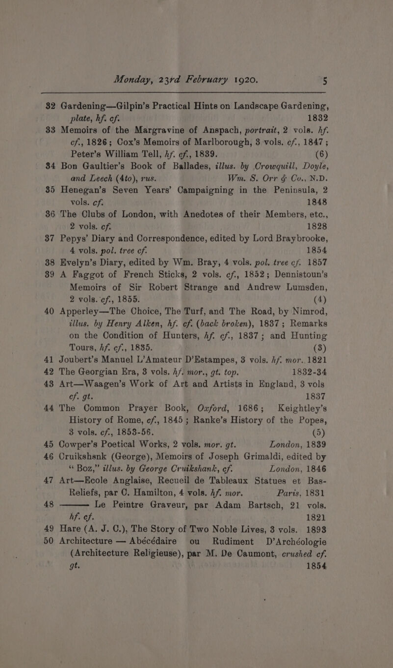 32 33 34 35 36 37 38 39 40 41 42 43 44 45 46 47 48 49 50 Monday, 23rd February 1920. | 5 Gardening—Gilpin’s Practical Hints on Landscape Gardening, plate, hf. ef. 1832 Memoirs of the Margravine of Anspach, portrait, 2 vols. Af. cf., 1826; Cox’s Memoirs of Marlborough, 3 vols. cf, 1847; Peter’s William Tell, hf. cf, 1839. (6) Bon Gaultier’s Book of Ballades, illus. by Crowquill, Doyle, and Leech (4to), rus. Wm. S. Orr g Co., N.D. Henegan’s Seven Years’ Campaigning in the Peninsula, 2 vols. cf. 1848 The Clubs of London, with Anedotes of their Members, etc., 2 vols. cf: 1828 Pepys’ Diary and Correspondence, edited by Lord Braybrooke, 4 vols. pol. tree of. 1854 Evelyn’s Diary, edited by Wm. Bray, 4 vols. pol. tree cf. 1857 A Faggot of French Sticks, 2 vols. cf, 1852; Dennistoun’s Memoirs of Sir Robert Strange and Andrew Lumsden, 2 vols. cf., 1855. (4) Apperley—The Choice, The Turf, and The Road, by Nimrod, illus. by Henry Alken, hf. of. (back broken), 1837; Remarks on the Condition of Hunters, Afi ef, 1837; and Hunting Tours, Af. ef., 1835. (3) Joubert’s Manuel L’Amateur D’Estampes, 3 vols. hf mor. 1821 The Georgian Era, 3 vols. hf. mor., gt. top. 1832-34 Art—Waagen’s Work of Art and Artists in England, 3 vols cf. gt. 1837 The Common Prayer Book, Ozford, 1686; Keightley’s History of Rome, cf, 1845 ; Ranke’s History of the Popes, 3 vols. cf, 1853-56. (5) Cowper’s Poetical Works, 2 vols. mor. gt. London, 1839 Cruikshsnk (George), Memoirs of Joseph Grimaldi, edited by * Boz,” illus. by George Cruikshank, ef. London, 1846 Art—Kcole Anglaise, Recueil de Tableaux Statues et Bas- Reliefs, par C. Hamilton, 4 vols. Af. mor. - Paris, 1831 Le Peintre Graveur, par Adam Bartsch, 21 vols. hf. ef. 1821 Hare (A. J. C.), The Story of Two Noble Lives, 3 vols. 1893 Architecture — Abécédaire ou Rudiment D’Archéologie (Architecture Religieuse), par M. De Caumont, crushed ef. gt. 1854