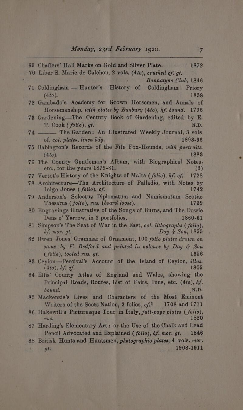 69 Chaffers’ Hall Marks on Gold and Silver Plate. 1872 (a 72 73 74 75 76 77 78 79 80 81 82 83 84 87 88 Bannatyne Club, 1846 Coldingham — Hunter’s History of Coldingham Priory (4to). 1858 Gambado’s Academy for Grown Horsemen, and Annals of Horsemanship, with plates by Bunbury (4to), hf. bound. 1796 Gardening—The Century Book of Gardening, edited by E. T. Cook (folie), gt. N.D. The Garden: An Illustrated Weekly Journal, 3 vols of, col. plates, linen bdg. 1893-96 Babington’s Records of the Fife Fox-Hounds, with portraits. (4to). 1883 The County Gentleman’s Album, with Biographical Notes, etc., for the years 1879-81. (3) Vertot’s History of the Knights of Malta (folio), Af cf. 1728 Architecture—The Architecture of Palladio, with Notes by Inigo Jones ( folio), ef. 1742 Anderson’s Selectugs Diplomatum and Numismatum Scotize Thesarus ( folio), rus. (board loose). 1739 Engravings illustrative of the Songs of Burns, and The Dowie Dens o’ Yarrow, in 2 portfolios. 1860-61 Simpson’s The Seat of War in the Hast, col. lithographs (folio), hf. mor. gt. Day § Son, 1855 Owen Jones’ Grammar of Ornament, 100 folio plates drawn on stone by F. Bedford and printed in colours by Day § Son ( folie), tooled rus. gi. 1856 Ceylon—Percival’s Account of the Island of Ceylon, illus. (Ato), Af. ef. 1895 Ellis’ County Atlas of England and Wales, showing the Principal Roads, Routes, List of Fairs, Inns, etc. (4to), Af. bound. N.D. Mackenzie’s Lives and Characters of the Most Eminent Writers of the Scots Nation, 2 folios, cf:' 1708 and 1711 Hakewill’s Picturesque Tour in Italy, full-page plates (_/folto), Tus. 1820 Harding’s Elementary Art: or the Use of the Chalk and Lead Pencil Advocated and Explained ( folio), hf. mor. gt. 1846 British Hunts and Huntsmen, photographic plates, 4 vols. mor. gt. . 1908-1911