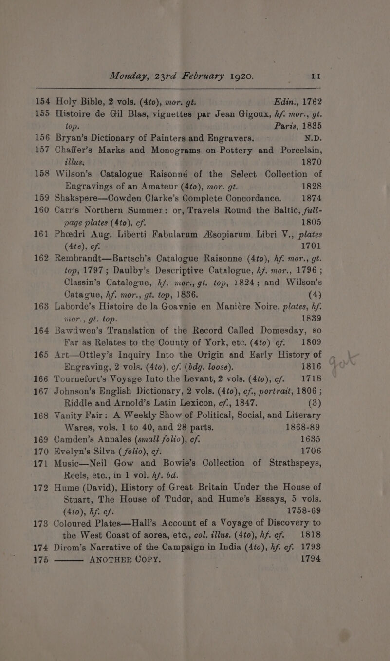 164 165 166 167 168 169 170 171 172 173 174 175 Monday, 23rd February 1920. | II Holy Bible, 2 vols, (4to), mor. gt. Edin., 1762 Histoire de Gil Blas, vignettes par Jean Gigoux, Af mor., gt. top. Paris, 1835 Bryan’s Dictionary of Painters and Engravers. ~ N.D. Chaffer’s Marks and Monograms on Pottery and Porcelain, illus: 1870 Wilson’s Catalogue Raisonné of the Select Collection of Engravings of an Amateur (4t0), mor. gt. 1828 Shakspere—Cowden Clarke’s Complete Concordance. 1874 Carr’s Northern Summer: or, Travels Round the Baltic, full- page plates (4to), ef. 1805 Pheedri Aug. Liberti Fabularum Adsopiarum. Libri V., plates (4te), ef. 1701 Rembrandt—Bartsch’s Catalogue Raisonne (4to), Af. mor., gt. top, 1797; Daulby’s Descriptive Catalogue, hf. mor., 1796 ; Classin’s Catalogue, hf. mor., gt. top, 1824; and Wilson’s Catague, hf. mor., gi. top, 1836. (4) Laborde’s Histoire de la Goavnie en Maniére Noire, plates, hf. mor., gt. top. 1839 Bawdwen’s Translation of the Record Called Domesday, so Far as Relates to the County of York, etc. (4to) ¢f. 1809 Art—Ottley’s Inquiry Into the Origin and Early History of Engraving, 2 vols. (4to), cf (bdg. loose). 1816 Tournefort’s Voyage Into the Levant, 2 vols. (4t0), cf. 1718 Johnson’s English Dictionary, 2 vols. (4to), ef, portrait, 1806 ; Riddle and Arnold’s Latin Lexicon, cf, 1847. (3) Vanity Fair: A Weekly Show of Political, Social, and Literary Wares, vols. 1 to 40, and 28 parts. 1868-89 Camden’s Annales (small folio), ef. 1635 Evelyn’s Silva (folio), cf. 1706 Music—Neil Gow and Bowie’s Collection of Strathspeys, Reels, etc., in 1 vol. Af. bd. Hume (David), History of Great Britain Under the House of Stuart, The House of Tudor, and Hume’s Essays, 5 vols. (4io), hf. cf. 1758-69 Coloured Plates—Hall’s Account ef a Voyage of Discovery to the West Coast of aorea, etc., col. sllus. (4to), hf. cf. 1818 Dirom’s Narrative of the Campaign in India (4to), hf cf. 1793 ANOTHER COPY. 1794