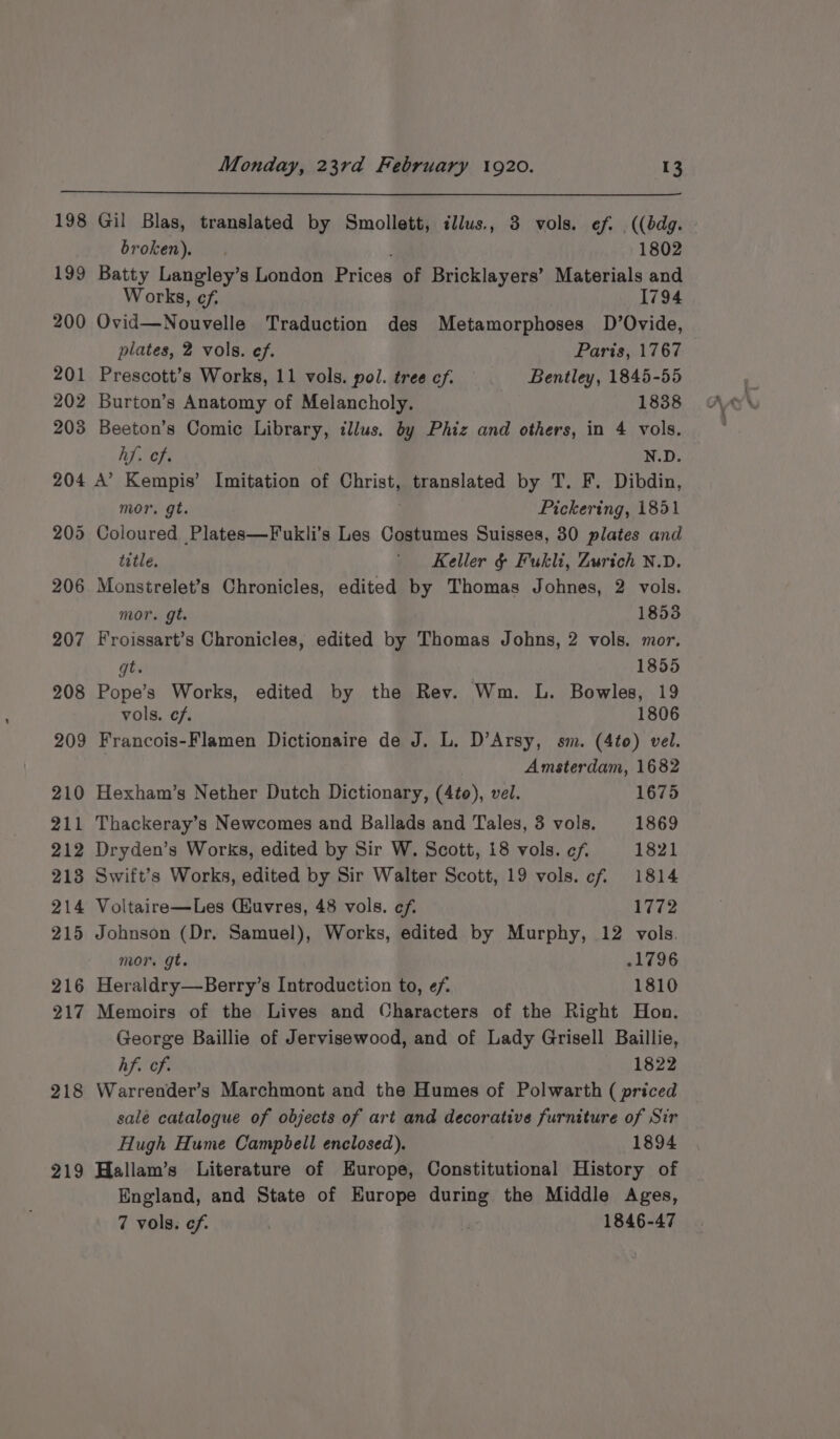 198 Gil Blas, translated by Smollett, illus., 3 vols. ef. .((bdg. broken). 1802 199 Batty Langley’s London Prices of Bricklayers’ Materials and Works, cf. 1794 200 Ovid—Nouvelle Traduction des Metamorphoses D’Ovide, plates, 2 vols. ef. Paris, 1767 201 Prescott’s Works, 11 vols. pol. tree cf. Bentley, 1845-55 202 Burton’s Anatomy of Melancholy. 1838 203 Beeton’s Comic Library, illus. by Phiz and others, in 4 vols. hf. cf. N.D. 204 A’ Kempis’ Imitation of Christ, translated by T. F. Dibdin, mor. gt. Pickering, 1851 205 Coloured Plates—Fukli’s Les Costumes Suisses, 30 plates and title, ' Keller &amp; Fukli, Zurich N.D. 206 Monstrelet’s Chronicles, edited by Thomas Johnes, 2 vols. mor. gt. 1853 207 Froissart’s Chronicles, edited by Thomas Johns, 2 vols. mor. gt. 1855 208 Pope’s Works, edited by the Rev. Wm. L. Bowles, 19 vols. ef. 1806 209 Francois-Flamen Dictionaire de J. L. D’Arsy, sm. (4to) vel. Amsterdam, 1682 210 Hexham’s Nether Dutch Dictionary, (4¢o), vel. 1675 211 Thackeray’s Newcomes and Ballads and Tales, 3 vols. 1869 212 Dryden’s Works, edited by Sir W. Scott, 18 vols. cf. 1821 213 Swift’s Works, edited by Sir Walter Scott, 19 vols. cf 1814 214 Voltaire—Les (uvres, 48 vols. cf. 1772 215 Johnson (Dr. Samuel), Works, edited by Murphy, 12 vols. mor. gt. 1796 216 Heraldry—Berry’s Introduction to, ef 1810 217 Memoirs of the Lives and Characters of the Right Hon. George Baillie of Jervisewood, and of Lady Grisell Baillie, hf. of. 1822 218 Warrender’s Marchmont and the Humes of Polwarth ( priced salé catalogue of objects of art and decorative furniture of Sir Hugh Hume Campbell enclosed). 1894 219 Hallam’s Literature of Europe, Constitutional History of England, and State of Europe during the Middle Ages, 7 vols. cf. . , 1846-47