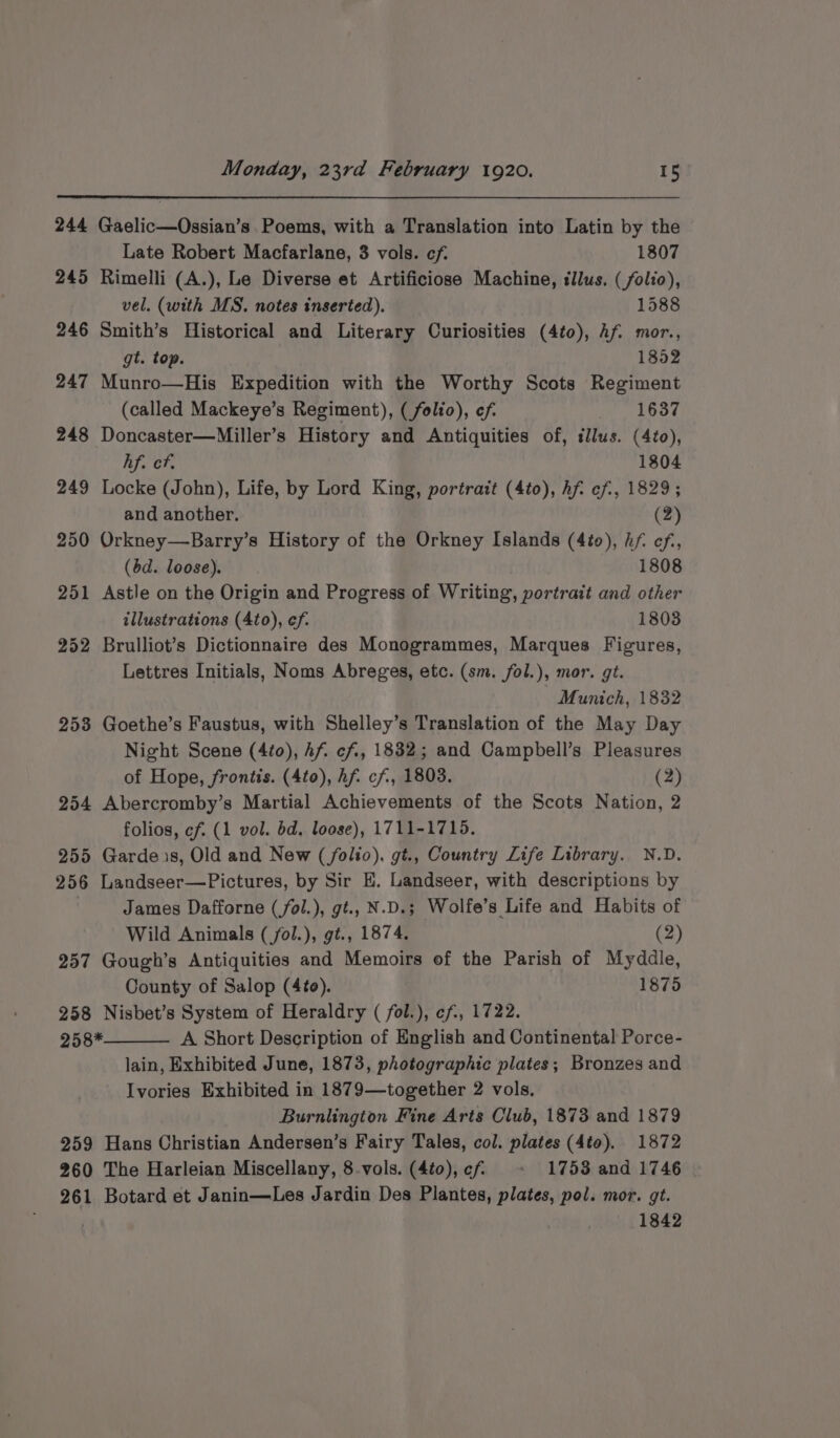 244 Gaelic—Ossian’s Poems, with a Translation into Latin by the Late Robert Macfarlane, 3 vols. cf. 1807 245 Rimelli (A.), Le Diverse et Artificiose Machine, tllus. (folio), vel. (with MS. notes inserted). 1588 246 Smith’s Historical and Literary Curiosities (4to), Af. mor., gt. top. 1852 247 Munro—His Expedition with the Worthy Scots Regiment (called Mackeye’s Regiment), (folio), ef. 1637 248 Doncaster—Miller’s History and Antiquities of, illus. (4to), hf. cf. 1804 249 Locke (John), Life, by Lord King, portrait (4to), hf: cf, 1829; and another. (2) 250 Orkney—Barry’s History of the Orkney Islands (4io), hf ef, (bd. loose). 1808 251 Astle on the Origin and Progress of Writing, portrait and other illustrations (4to), ef. 1803 252 Brulliot’s Dictionnaire des Monogrammes, Marques Figures, Lettres Initials, Noms Abreges, etc. (sm. fol.), mor. gt. Munich, 1832 253 Goethe’s Faustus, with Shelley’s Translation of the May Day Night Scene (4to), Af. cf, 1832; and Campbell’s Pleasures of Hope, frontis. (4to), Af. cf, 1803. (2) 254 Abercromby’s Martial Achievements of the Scots Nation, 2 folios, cf. (1 vol. bd, loose), 1711-1715. 255 Garde.s, Old and New (folio), gt., Country Life Library. N.D. 256 Landseer—Pictures, by Sir EH. Landseer, with descriptions by | James Dafforne (fol.), gt. N.D.; Wolfe’s Life and Habits of Wild Animals (/fol.), gt., 1874. (2) 257 Gough’s Antiquities and Memoirs of the Parish of Myddle, County of Salop (4to). 1875 258 Nisbet’s System of Heraldry ( fol.), ef, 1722. 258* A Short Description of English and Continental Porce- lain, Exhibited June, 1873, photographic plates; Bronzes and Ivories Exhibited in 1879—together 2 vols. Burnlington Fine Arts Club, 1873 and 1879 259 Hans Christian Andersen’s Fairy Tales, col. plates (4to). 1872 260 The Harleian Miscellany, 8-vols. (4t0),cf ~&lt; 1753 and 1746 261 Botard et Janin—Les Jardin Des Plantes, plates, pol. mor. gt. . 1842