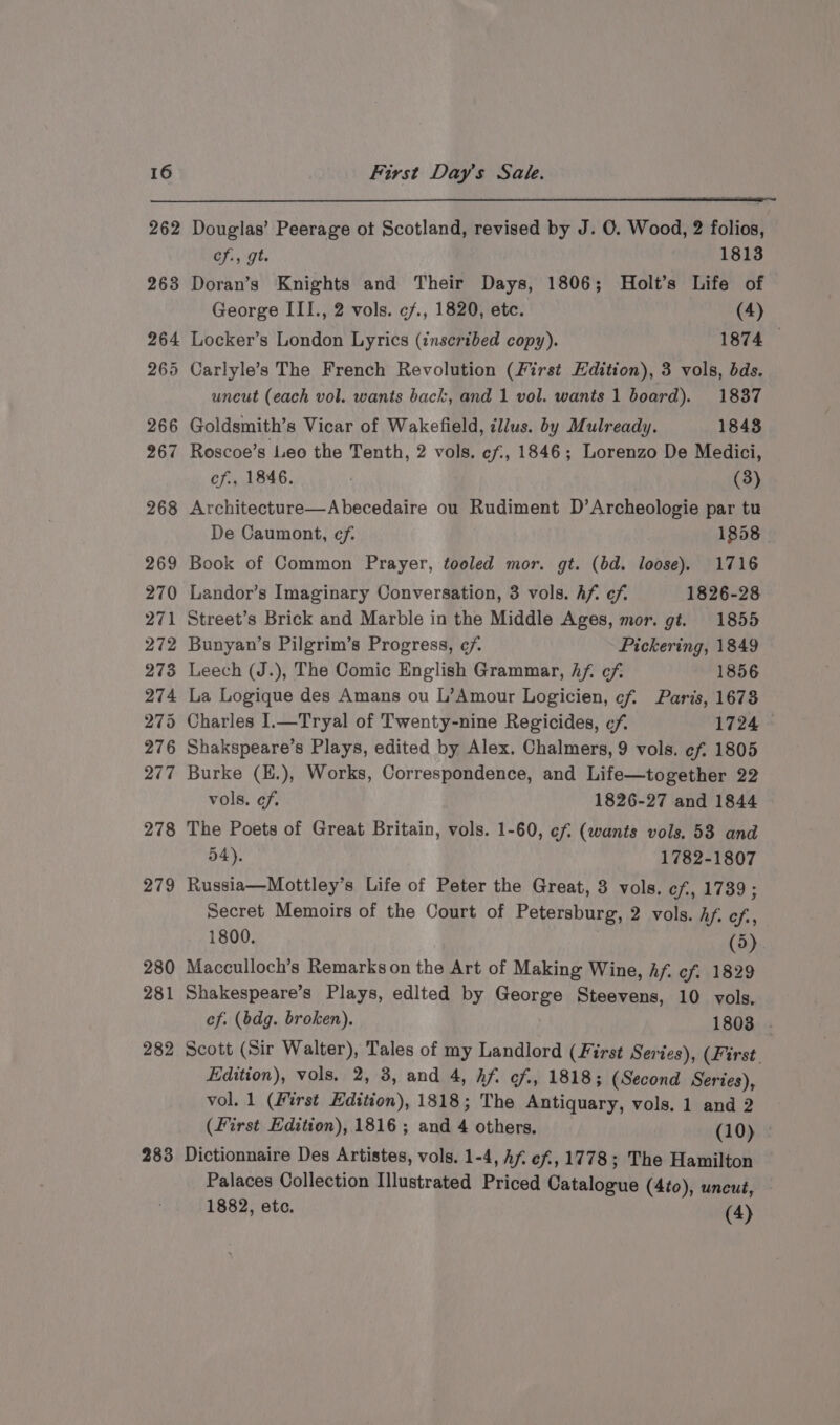 263 264 265 266 267 268 269 270 271 272 273 274 275 276 277 278 279 280 281 282 283 efi gt. 1813 Doran’s Knights and Their Days, 1806; Holt’s Life of George III., 2 vols. ¢f., 1820, etc. (4) Locker’s London Lyrics (insertbed copy). 1874 Carlyle’s The French Revolution (First Edition), 3 vols, bds. uneut (each vol. wants back, and 1 vol. wants 1 board). 1837 Goldsmith’s Vicar of Wakefield, illus. by Mulready. 1848 Roscoe’s Leo the Tenth, 2 vols. ef., 1846; Lorenzo De Medici, of., 1846. | (3) Architecture—Abecedaire ou Rudiment D’Archeologie par tu De Caumont, ef. 1858 | Book of Common Prayer, tooled mor. gt. (bd. loose). 1716 Landor’s Imaginary Conversation, 3 vols. Af. ef. 1826-28 Street’s Brick and Marble in the Middle Ages, mor. gt. 1855 Bunyan’s Pilgrim’s Progress, ¢/. Pickering, 1849 Leech (J.), The Comic English Grammar, hf. cf: 1856 La Logique des Amans ou L’Amour Logicien, cf. Paris, 1678 Charles 1.—Tryal of Twenty-nine Regicides, ¢/f. 1724 Shakspeare’s Plays, edited by Alex. Chalmers, 9 vols. ef, 1805 Burke (H.), Works, Correspondence, and Life—together 22 vols. ef. 1826-27 and 1844 The Poets of Great Britain, vols. 1-60, cf (wants vols. 53 and 54). 1782-1807 Russia—Mottley’s Life of Peter the Great, 3 vols. cf, 1739; Secret Memoirs of the Court of Petersburg, 2 vols. Bia Blas 1800. (5) Macculloch’s Remarks on the Art of Making Wine, Af, ef. 1829 Shakespeare’s Plays, edlted by George Steevens, 10 vols. ef. (bdg. broken). 1803 Scott (Sir Walter), Tales of my Landlord (First Series), (First. Edition), vols. 2, 3, and 4, hf. cf, 1818; (Second Series), vol. 1 (First Edition), 1818; The Antiquary, vols. 1 and 2 (First Edition), 1816; and 4 others. (10) Dictionnaire Des Artistes, vols. 1-4, Af. ef, 1778; The Hamilton Palaces Collection Illustrated Priced Catalogue (4to), uncut, 1882, etc. (4)