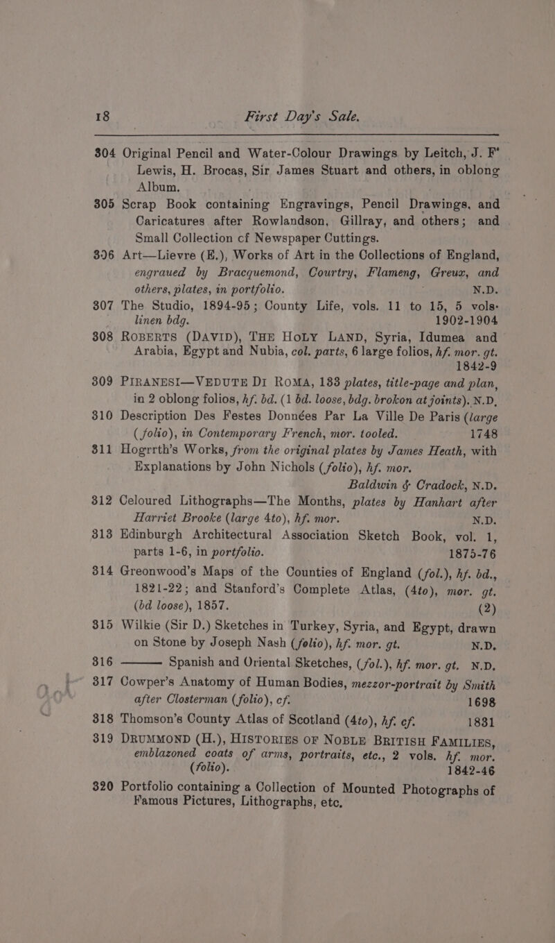 304 305 36 307 308 309 310 311 312 313 314 315 316 317 318 319 320 First Day's Sale. Original Pencil and Water-Colour Drawings. by Leitch, J. F° - Lewis, H. Brocas, Sir James Stuart and others, in oblong Album. . ) . Scrap Book containing Engravings, Pencil Drawings, and Caricatures after Rowlandson, Gillray, and others; and . Small Collection cf Newspaper Cuttings. Art—Lievre (E.), Works of Art in the Collections of England, engraued by Bracquemond, Courtry, Flameng, Greux, and others, plates, in portfolio. ; N.D. The Studio, 1894-95; County Life, vols. 11 to 15, 5 vols: linen bdgq. 1902-1904 ROBERTS (DAVID), THE HoLy LAND, Syria, Idumea and Arabia, Egypt and Nubia, col. parts, 6 large folios, hf mor. gt. 1842-9 PIRANESI—VEDUTE Di ROMA, 188 plates, title-page and plan, in 2 oblong folios, Af. bd. (1 bd. loose, bdg. brokon at joints). N.D, Description Des Festes Données Par La Ville De Paris (large ( folio), in Contemporary French, mor. tooled. _ 1748 Hogrrth’s Works, from the original plates by James Heath, with Explanations by John Nichols (folio), Af. mor. Baldwin §&amp; Cradock, N.D. Celoured Lithographs—The Months, plates by Hanhart after Harriet Brooke (large 4to), hf. mor. N.D. Edinburgh Architectural Association Sketch Book, vol. 1, parts 1-6, in portfolio. 1875-76 Greonwood’s Maps of the Counties of England (fol.), Af. bd., 1821-22; and Stanford’s Complete Atlas, (4t0), mor. gt. (bd loose), 1857. (2) Wilkie (Sir D.) Sketches in Turkey, Syria, and Egypt, drawn on Stone by Joseph Nash (felto), Af. mor. gt. N.D. Spanish and Oriental Sketches, (/ol.), Af. mor. gt. N.D, Cowper’s Anatomy of Human Bodies, mezzor-portrait by Smith after Closterman (folio), cf. 1698 Thomson’s County Atlas of Scotland (4to), Af: ef. 1831 DRUMMOND (H.), HISTORIES OF NOBLE BRITISH FAMILIES, emblazoned coats of arms, portraits, etc., 2 vols. hf. mor. (folio). , 1842-46 Portfolio containing a Collection of Mounted Photographs of Famous Pictures, Lithographs, etc.