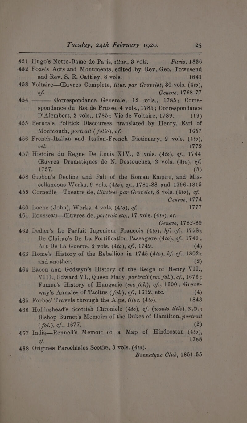 462 463 464 465 466 467 468 Hugo’s Notre-Dame de Paris, illus., 3 vols. Paris, 1836 Foxe’s Acts and Monuments, edited by Rev. Geo. Townsend and Rev. 8. R. Cattley, 8 vols. 1841 Voltaire—Cuvres Complete, illus. par Gravelot, 30 vols. (4to), Cf. Geneve, 1768-77 Correspondance Generale, 12 vols., 1785; Corre- spondance du Roi de Prusse, 4 vols., 1785; Correspondance 1)’ Alembert, 2 vols., 1785; Vie de Voltaire, 1789. (19) Monmouth, portrait ( folio), ef. 1657 French-Italian and Italian-French Dictionary, 2 vols. (4to), vel, 1772 (Kuvres Dramatiques de N. Destouches, 2 vols. (4to), ef. 1757. (5) Gibbon’s Decline and Fall of the Roman Empire, and Mis- cellaneous Works, 9 vols. (4to), ef, 1781-88 and 1796-1815 Corneille—Theatre de, illustree par Gravelot, 8 vols. (4to), ef: Geneve, 1774 Loche (John), Works, 4 vols. (4to), ef. 1777 Rousseau—(Cuvres de, portrait ete., 17 vols. (4to), e/. Geneve, 1782-89 Dedier’s Le Parfait Ingenieur Francois (4to), hf ¢f., 1738; De Clairac’s De La Fortification Passagere (4to), eff, 1749; Art De La Guerre, 2 vols. (4to), cf, 1749. (4) Home’s History of the Rebellion in 1745 (4to), Af cf, 1892; and another. (2) Bacon and Godwyn’s History of the Reign of Henry VII., VIIL., Edward VI., Queen Mary, portrait (sm. fol.), cf., 1676 ; Fumee’s History of Hungarie (sm. fol.), ef, 1600; Grene- way’s Annales of Tacitus (/fol.), ef, 1612, etc. (4) Forbes’ Travels through the Alps, illus. (4to). 1843 Hollinshead’s Scottish Chronicle (4to), ef (wants title), N.D.; Bishop Burnet’s Memoirs of the Dukes of Hamilton, portrait ( fal.), ef., 1677. (2) India—Rennell’s Memoir of a Map of Hindoostan (4¢o), cf. 1738 Origines Parochiales Scotie, 3 vols. (4to). , Bannatyne Club, 1851-55