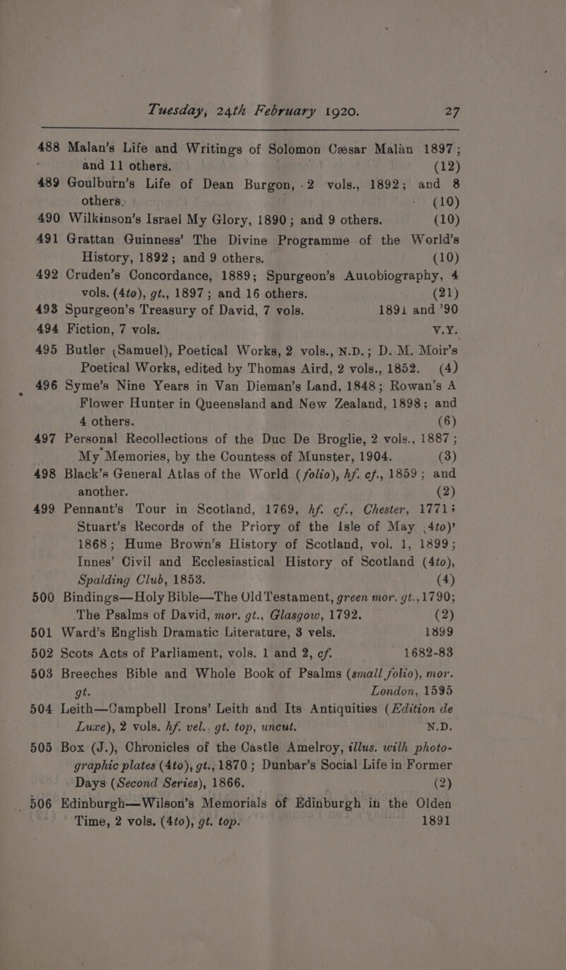 488 Malan’s Life and Writings of Solomon Cesar Malan 1897; and 11 others. | (12) 489 Goulburn’s Life of Dean Burgon,-2 vols., 1892; and 8 others. » ty (10) 490 Wilkinson’s Israel My Glory, 1890; and 9 others. (10) 491 Grattan Guinness’ The Divine Programme of the World’s History, 1892; and 9 others. (10) 492 Cruden’s Concordance, 1889; Spurgeon’s Autobiography, 4 vols. (4to), gt., 1897; and 16 others. | (21) 493 Spurgeon’s Treasury of David, 7 vols. 1891 and ’90 494 Fiction, 7 vols. Vite 495 Butler (Samuel), Poetical Works, 2 vols., N.D.; D. M. Moir’s Poetical Works, edited by Thomas Aird, 2 vols., 1852. (4) 496 Syme’s Nine Years in Van Dieman’s Land, 1848; Rowan’s A Flower Hunter in Queensland and New Zealand, 1898; and 4 others. (6) 497 Personal Recollections of the Duc De Broglie, 2 vols., 1887 ; My Memories, by the Countess of Munster, 1904. (3) 498 Black’s General Atlas of the World (folio), hf c7., 1859; and another. (2) 499 Pennant’s Tour in Scotiand, 1769, hf. ¢f., Chester, 17713 Stuart’s Records of the Priory of the Isle of May .4to)’ 1868; Hume Brown’s History of Scotland, vol. 1, 1899; Innes’ Civil and Kcclesiastical History of Scotland (4to), Spalding Club, 1853. (4) 500 Bindings—Holy Bible—The Old Testament, green mor. gt.,1790; The Psalms of David, mor. gt., Glasgow, 1792. (2) 501 Ward’s English Dramatic Literature, 3 vels. 1899 502 Scots Acts of Parliament, vols. 1 and 2, cf. 1682-83 503 Breeches Bible and Whole Book of Psalms (small folio), mor. gt. London, 1595 504 Leith—Campbell Irons’ Leith and Its Antiquities (Hdition de Luxe), 2 vols. hf. vel.. gt. top, uneut. N.D. 505 Box (J.), Chronicles of the Castle Amelroy, tllus. wilh photo- graphic plates (4to), gt., 1870; Dunbar’s Social Life in Former Days (Second Series), 1866. (2) _ 506 Edinburgh—Wilson’s Memorials of Edinburgh in the Olden Time, 2 vols. (4¢0), gt. top. 1891