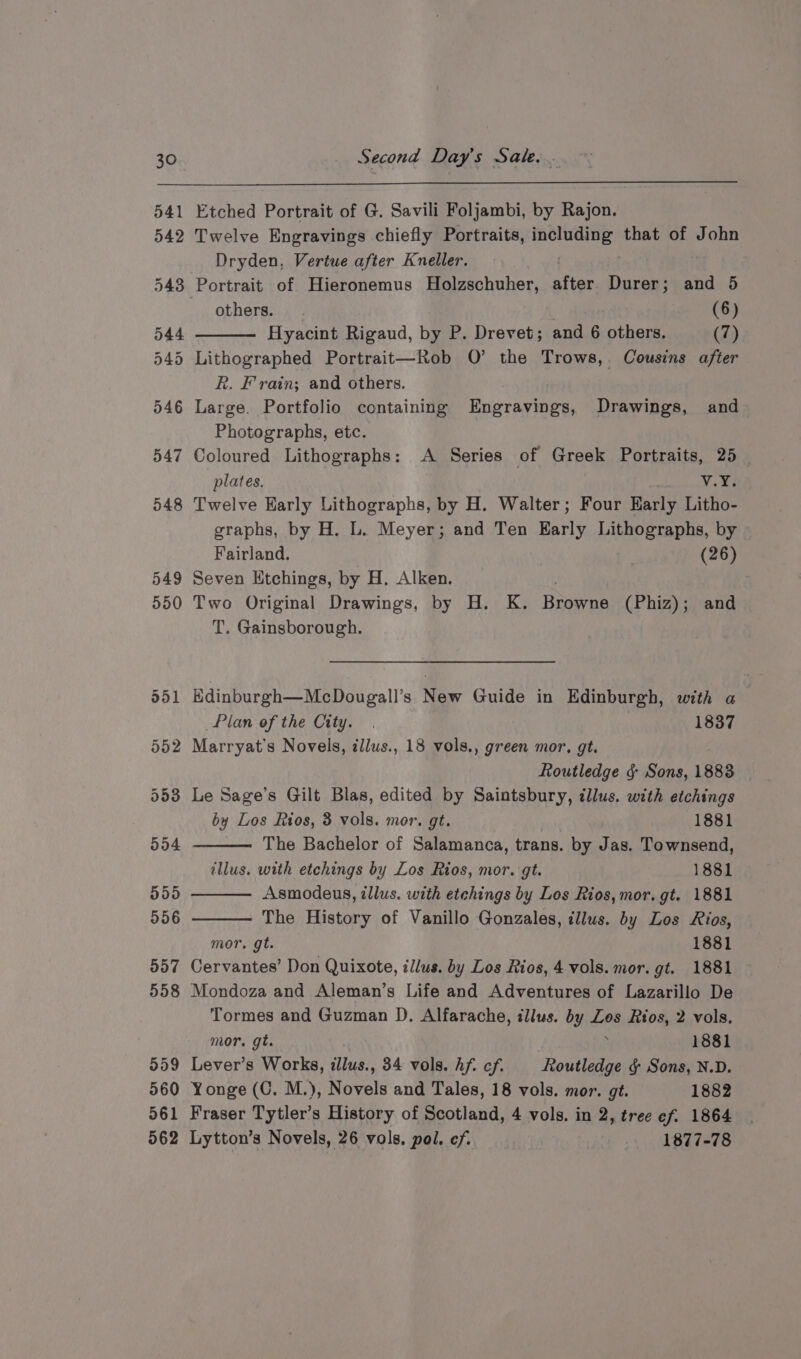 541 Etched Portrait of G. Savili Foljambi, by Rajon. 542 Twelve Engravings chiefly Portraits, aera that of John Dryden, Vertue after Kneller. . 543 Portrait of Hieronemus Holzschuher, attae Durer; and 5 others. . . (6) 544 Hyacint Rigaud, by P. Drevet; and 6 others. (7) 545 Lithographed Portrait—Rob O’ the Trows,. Cousins after R. Frain; and others. 546 Large. Portfolio containing Engravings, Drawings, and Photographs, etc. 547 Coloured Lithographs: A Series of Greek Portraits, 25 plates. v.Y. 548 Twelve Early Lithographs, by H. Walter; Four Harly Litho- graphs, by H. L. Meyer; and Ten Early Lithographs, by Fairland. (26) 549 Seven Etchings, by H. Alken. 550 Two Original Drawings, by H. K. Baseras (Phiz); a T. Gainsborough. 551 Edinburgh—McDougall’s New Guide in Edinburgh, with a Plan of the City. . 1837 552 Marryat’s Novels, zllus., 18 vols., green mor, gt. Routledge &amp; Sons, 1883 553 Le Sage’s Gilt Blas, edited by Saintsbury, dllus. with etchings by Los Rios, 3 vols. mor. gt. 1881 554 The Bachelor of Salamanca, trans. by Jas. Townsend, illus. with etchings by Los Rios, mor. gt. 1881 555 Asmodeus, illus. with etchings by Los Rios, mor. gt. 1881 556 - The History of Vanillo Gonzales, illus. by Los Rios, mor. gt. 1881 557 Cervantes’ Don Quixote, illus. by Los Rios, 4 vols. mor. gt. 1881 558 Mondoza and Aleman’s Life and Adventures of Lazarillo De Tormes and Guzman JD. Alfarache, illus. by Zos Rios, 2 vols. mor. gt. : 1881 559 Lever’s Works, illus., 34 vols. hf. cf. Routledge &amp; Sons, N.D. 560 Yonge (C. M.), Novels and Tales, 18 vols. mor. gt. 1882 561 Fraser Tytler’s History of Scotland, 4 vols. in 2, tree ef. 1864 562 Lytton’s Novels, 26 vols, pol. ef. 1877-78