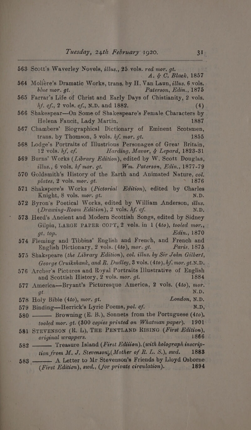 582 583 Tuesday, 24th February 1920. 31. Scott’s Waverley Novels, illus,, 25 vols. red mor. gt. A. &amp; C. Black, 1857 Moliére’s Dramatic Works, trans. by H. Van Laun, illus. 6 vols. blue mor. gt. Paterson, Edin,, 1875 Farrar’s Life of Christ and Early Days of Chistianity, 2 vols. hf. ef., 2 vols. ef., N.D. and 1882. (4) Shakespear—On Some of Shakespeare’s Female Characters by Helena Faucit, Lady Martin. | 1887 Chambers’ Biographical Dictionary of Eminent Scotsmen, trans. by Thomson, 5 vols. Af. mor. gt. 1855 Lodge’s Portraits of Illustrious Personages of Great Britain, 12 vols. Af. cf. Harding, Mavor, &amp; Lepard, 1823-31 Burns’ Works (Library Edition), edited by W. Scott Douglas, tllus., 6 vols. Af mor. gt. Wm. Paterson, Edin., 1877-79 Goldsmith’s History of the Earth and Animated Nature, col. plates, 2 vols. mor. gt. ~ 1876 Shakspere’s Works (Pictorial Edition), edited by Charles Knight, 8 vols. mor. gt. N.D. Byron’s Poetical Works, edited by William Anderson, illus. (Drawing-Room Edition), 2 vols. hf. ef. N.D. Herd’s Ancient and Modern Scottish Songs, edited by Sidney Gilpia, LARGE PAPER COPY, 2 vols. in 1 (4to), tooled mor., gt. top. Edin., 1870 Fleming and Tibbins’ English and French, and French and English Dictionary, 2 vols. (4te), mor. gt. Paris, 1875 George Cruikshank, and R, Dudley, 8 vols. (4t0), hf. mor. gt.N.D. Archer's Pictures and Royal Portraits Illustrative of English and Scottish History, 2 vols. mor. gt. 1884 America—Bryant’s Picturesque America, 2 vols. (4t0), mor. gt. N.D. Holy Bible (4to), mor. gt. London, N.D. Binding—Herrick’s Lyric Poems, pol. cf. N.D, Browning (E. B.), Sonnets from the Portuguese (4to), tooled mor. gt. (300 copies printed on Whatman paper). 1901 STEVENSON (R. L), THE PENTLAND RISING (First Edition), original wrappers. 1866 © ‘Treasure Island (first Edition), (with holograph tnscrip- tion from M, J. Stevenson;,( Mother of R. L. S.), swd. 1883 A Letter to Mr Stevenson’s Friends by Lloyd Osborne (First Edition), swd., (for private circulation), 1894