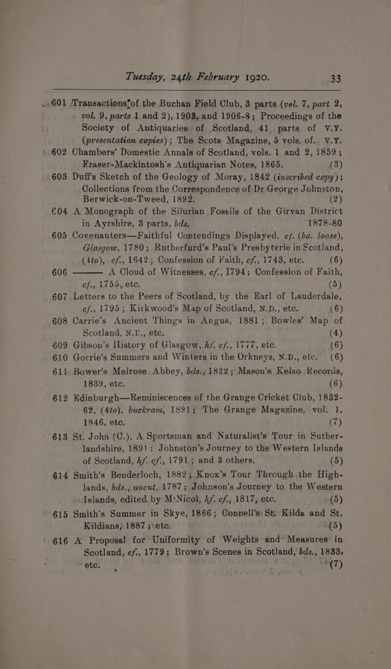 .. 601 603 €04 605 606 607 608 609 610 611 612 613 614 615 Tuesday, 24th February 1920. 33 vol, 9, parts 1 and 2), 1908, and 1906-8; Proceedings of the Society of Antiquaries of Scotland, 41. parts of V.yY. (presentation copies); The Scots Magazine, 5 vols. of.. V.Y. Chambers’ Domestic Annals of Scotland, vols. 1 and 2, 1859; Fraser-Mackintosh’s Antiquarian Notes, 1865. (3) Duff's Sketch of the Geology of Moray, 1842 (inscribed copy); Collections from the Correspondence of: Dr,George Johnston, Berwick-on-T weed, 1892. (2) A Monograph. of the Silurian Fossils of the Girvan District in Ayrshire, 3 parts, dds, 1878-80 Covenanters—Faithful Contendings Dishiered: cf. (ba. loose), Glasgow, 1780; Rutherfurd’s Paul’s Presbyterie in Scotland, (4to), cf, 1642; Confession of Faith, cf, 1748, ete. (6) A Cloud of Witnesses, cf, 1794: Confession of Faith, cf., 1754, ete. (5) Letters to the Peers of Scotland, by the Earl of Lauderdale, cf., 1795 ;, Kirkwood’s Map of Scotland, N.D., ete. (6) Carrie’s Ancient Things in Angus, 1881; Bowles’ Map of Scotland, N.L., etc. (4) Gibson’s History of Glasgow, Af. cf, 1777, etc. (6) Gorrie’s Summers and Winters in the Orkneys, N.D., etc. (6) Bower’s Melrose Abbey, dds.,; 1822 ;'Mason’s Kelso, Kecords, 1839, etc. (6) Edinburgh—Reminiscences of the Grange Cricket Club, 1832- 62, (4to), buekram, 1891; The Grange’ Magazine, vol: 1, 1846, etc. (7) St. John (C.), A Sportsman and Naturalist’s Tour in Suther- landshire, 1891: Johnston’s Journey to the Western Islands of Scotland, hf cf, 1791; and 3 others. (5) Smith’s Benderloch, 1882; Knox’s Tour Through the High- lands, bds.,. uncut, 1787; Johnson’s Journey to the Western Islands, edited. by M‘Nicol, Af. cf, 1817, etc. (5) Smith’s Summer in Skye, 1866; Connell’s: Sti Kilda and St. Kildians, 1887 ;\etc. 6(5) A Proposal for Uniformity of Weights’ and Measures’ in Scotland, ef,, 1779; Brown’ s Scenes in Scotland, éds., SAGs ete. ri '€7)