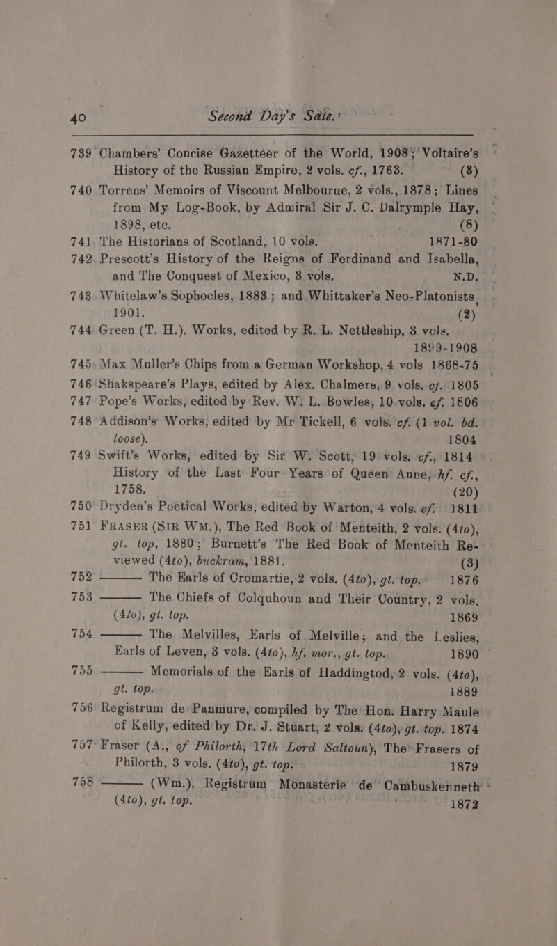 History of the Russian Empire, 2 vols. ef, 1763. (3) Torrens’ Memoirs of Viscount Melbourue, 2 vols., 1878; Lines from. My Log-Book, by Admiral Sir J. C. Dalrymple. Hay, 1898, etc. . (8) The Historians of Scotland, 10 vols. 1871-80 Prescott’s History of the Reigns of Ferdinand and Isabella, and The Conquest of Mexico, 3 vols. N.D. Whitelaw’s Sophocles, 1883 ; and Whittaker’s Neo-Platonists 1901, (2) Green (T. H.), Works, edited by R. L. Nettleship, 3 vols. 1899-1908 Shakspeare’s Plays, edited by Alex. Chalmers, 9 vols, ¢7. 1805 Pope’s Works, edited by Rev. W: L. Bowles, 10 vols. ef 1806 Addison’s' Works, edited by Mr Tickell, 6 vols. cf (1 vol. bd. loose). 1804 Swift’s Works, edited by Sir W. Scott, 19 vols. cf, 1814 History of the Last Four Years of Queen’ Anne; hf. cf, 1758. (20) Dryden’s Poetical Works, edited by Warton, 4 vols. ef 1811 FRASER (SIR WM.), The Red Book of Menteith, 2 vols. (4to), gt. top, 1880; Burnett’s The Red Book of Menteith Re- viewed (4to0), buckram, 1881. (3) The Karls of Cromartie, 2 vols. (4to), gt. top. 1876 The Chiefs of Colquhoun and Their Country, 2 vols, (420), gt. top. 1869 The Melvilles, Earls of Melville; and the Leslies, Karls of Leven, 3 vols. (4to), hf. mor., gt. top. 1890 © Memorials of the Earls of Haddingtod, 2 vols. (4to), gt. top. 1889 of Kelly, edited by Dr. J. Stuart, 2 vols. (4to), gt. top. 1874 Fraser (A., of Philorth, 17th Lord Saltoun), The’ Frasers of Philorth, 3 vols. (4to), gt. top. 1879 (Wm.), Registrum Monasterie de Cambuskenneth’ ’ (4to), gt. top. i hy Bp 1872