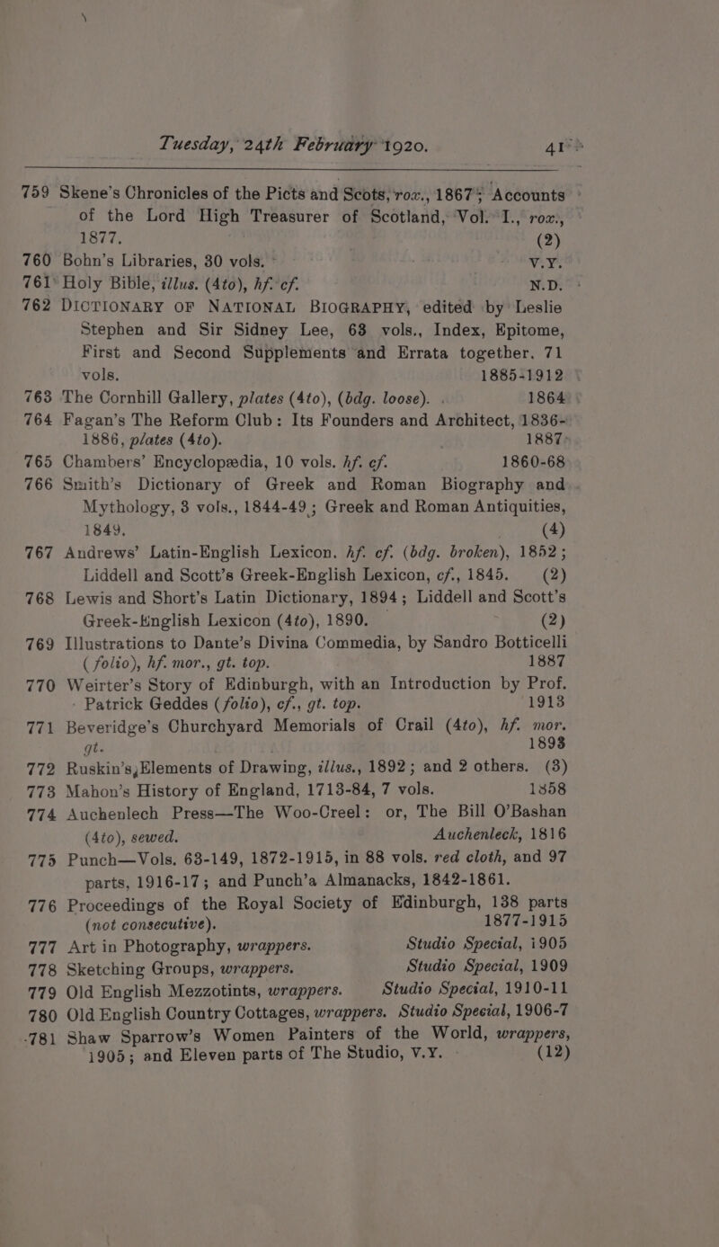 760 761° 762 763 764 765 766 767 of the Lord High Treasurer of Scotland, Vol. I., roz., 1877. | (2) Bohn’s Libraries, 30 vols. ~~ WAY: Holy Bible, illus. (4to), Af cf. , N.D. DICTIONARY OF NATIONAL BIOGRAPHY, edited by Leslie Stephen and Sir Sidney Lee, 63 vols., Index, Epitome, First and Second Supplements and Errata together, 71 vols. 1885-1912 The Cornhill Gallery, plates (4t0), (bdg. loose). . 1864. Fagan’s The Reform Club: Its Founders and Architect, 1836- 1886, péates (4¢o). 1887: Chambers’ Encyclopedia, 10 vols. hf. ef. 1860-68 Smith’s Dictionary of Greek and Roman Biography and. Mythology, 3 vols., 1844-49 ; Greek and Roman Antiquities, 1849, Ainge Andrews’ Latin-English Lexicon. Af. cf. (bdg. broken), 1852; Liddell and Scott’s Greek-English Lexicon, cf, 1845. (2) Lewis and Short’s Latin Dictionary, 1894; Liddell and Scott’s Greek-Knglish Lexicon (4to), 1890. — (2) Illustrations to Dante’s Divina Commedia, by Sandro Botticelli ( folio), hf. mor., gt. top. 1887 Weirter’s Story of Edinburgh, with an Introduction by Prof. Patrick Geddes (/olto), cf., gt. top. (1913 Beveridge’s Churchyard Memorials of Crail (4to), hf mor. gt. . 1893 Ruskin’s,Elements of Drawing, il/us., 1892; and 2 others. (3) Mahon’s History of England, 1713-84, 7 vols. 1358 Auchenlech Press—The Woo-Creel: or, The Bill O’Bashan (4to), sewed. Auchenleck, 1816 Punch—Vols. 63-149, 1872-1915, in 88 vols. red cloth, and 97 parts, 1916-17; and Punch’a Almanacks, 1842-1861. Proceedings of the Royal Society of Edinburgh, 138 parts (not consecutive). 1877-1915 Art in Photography, wrappers. Studio Special, i905 Sketching Groups, wrappers. Studio Special, 1909 Old English Mezzotints, wrappers. Studio Special, 1910-11 Old English Country Cottages, wrappers. Studio Speeval, 1906-7 Shaw Sparrow’s Women Painters of the World, wrappers,