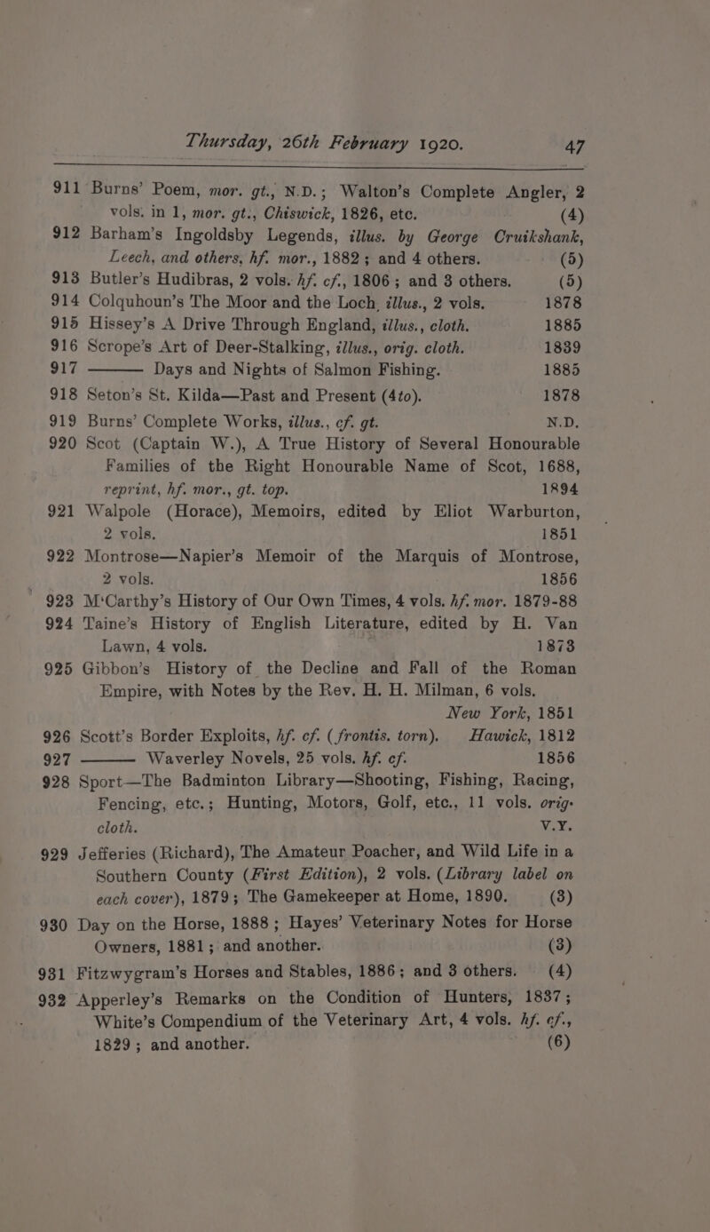 911 922 * 923 924 925 926 927 928 929 930 931 932 Burns’ Poem, mor. gt., N.D.; Walton’s Complete Angler, 2 vols. in 1, mor. gt., Chiswick, 1826, etc. (4) Barham’s Ingoldsby Legends, illus. by George Cruikshank, Leech, and others, hf. mor., 1882; and 4 others. (5) Butler’s Hudibras, 2 vols. Af. cf, 1806; and 3 others. (5) Colquhoun’s The Moor and the Loch, illus., 2 vols. 1878 Hissey’s A Drive Through England, illus., cloth. 1885 Scrope’s Art of Deer-Stalking, illus., orig. cloth. 1839 Days and Nights of Salmon Fishing. 1885 Seton’s St. Kilda—Past and Present (4to). 1878 Burns’ Complete Works, illus., cf. gt. N.D, Scot (Captain W.), A True History of Several Honourable Families of the Right Honourable Name of Scot, 1688, reprint, hf. mor., gt. top. 1894 Walpole (Horace), Memoirs, edited by Eliot Warburton, 2 vols. 1851 Montrose—Napier’s Memoir of the Marquis of Montrose, 2 vols. 1856 M'‘Carthy’s History of Our Own Times, 4 vols. hf mor. 1879-88 Taine’s History of English Literature, edited by H. Van Lawn, 4 vols. 1873 Gibbon’s History of the Decline and Fall of the Roman Empire, with Notes by the Rev, H. H. Milman, 6 vols. New York, 1851 Scott’s Border Exploits, hf. cf. (frontis. torn), Hawick, 1812 Waverley Novels, 25 vols. Af. ef. 1856 Sport—The Badminton Library—Shooting, Fishing, Racing, Fencing, etc.; Hunting, Motors, Golf, etc., 11 vols. orig: cloth. Ney Ge Jefferies (Richard), The Amateur Poacher, and Wild Life in a Southern County (First Edition), 2 vols. (Library label on each cover), 1879; The Gamekeeper at Home, 1890, (3) Day on the Horse, 1888 ; Hayes’ Veterinary Notes for Horse Owners, 1881; and another. (3) Fitzwygram’s Horses and Stables, 1886; and 3 others. (4) Apperley’s Remarks on the Condition of Hunters, 1837; White’s Compendium of the Veterinary Art, 4 vols. hf. ¢/, 1829; and another. ie RO