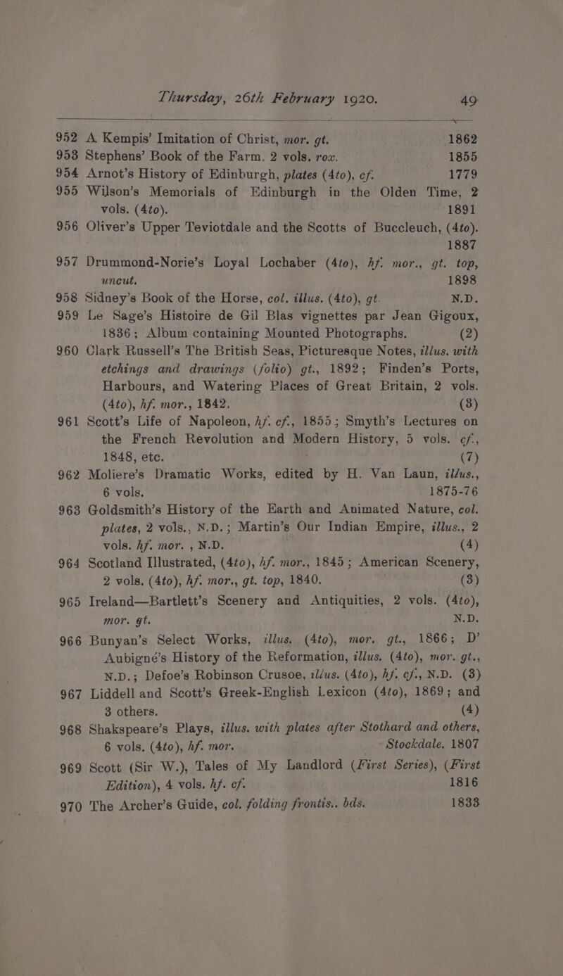 952 A Kempis’ Imitation of Christ, mor. gt. 1862 953 Stephens’ Book of the Farm, 2 vols. roz. 1855. 954 Arnot’s History of Edinburgh, plates (4to), ef. 1779 955 Wilson’s Memorials of Edinburgh in the Olden Time, 2 vols. (4to). 1891 956 Oliver’s Upper Teviotdale and the Scotts of Buccleuch, (4to). 1887 957 Drummond-Norie’s Loyal Lochaber (4t0), Af: mor., gt. top, uncut. 1898 958 Sidney’s Book of the Horse, col. illus. (4to), gt. N.D. 959 Le Sage’s Histoire de Gil Blas vignettes par Jean Gigoux, 1836; Album containing Mounted Photographs. (2) 960 Clark Russell’s The British Seas, Picturesque Notes, illus. with etchings and drawings (folio) gt., 1892; Finden’s Ports, Harbours, and Watering Piaces of Great Britain, 2 vols. (4to), Af. mor., 1842, (3) 961 Scott’s Life of Napoleon, Af. cf, 1855; Smyth’s Lectures on the French Revolution and Modern History, 5 vols. ef, 1848, ete. (7) 962 Moliere’s Dramatic Works, edited by H. Van Laun, il/us., 6 vols. 1875-76 963 Goldsmith’s History of the Earth and Animated Nature, col. plates, 2 vols., N.D.; Martin’s Our Indian Empire, illus., 2 vols. hf. mor. , N.D. (4) 964 Scotland Illustrated, (4t0), Af. mor., 1845; American Scenery, 2 vols, (4to), hf mor., gt. top, 1840. (3) 965 Ireland—Bartlett’s Scenery and Antiquities, 2 vols. (4to), mor. gt. N.D. 966 Bunyan’s Select Works, illus. (4to), mor. gt., 1866; D’ Aubigné’s History of the Reformation, illus. (4to), mor. gt., N.D.; Defoe’s Robinson Crusoe, il/us. (4t0), Af. ¢f., N.D. (3) 967 Liddell and Scott’s Greek-English Lexicon (4t0), 1869; and 3 others. 7 (4) 968 Shakspeare’s Plays, illus. with plates after Stothard and others, 6 vols. (4t0), hf. mor. Stockdale. 1807 969 Scott (Sir W.), Tales of My Landlord (First Series), (First Edition), 4 vols. hf. ef. 1816 970 The Archer’s Guide, col. folding frontis.. bds. 1833