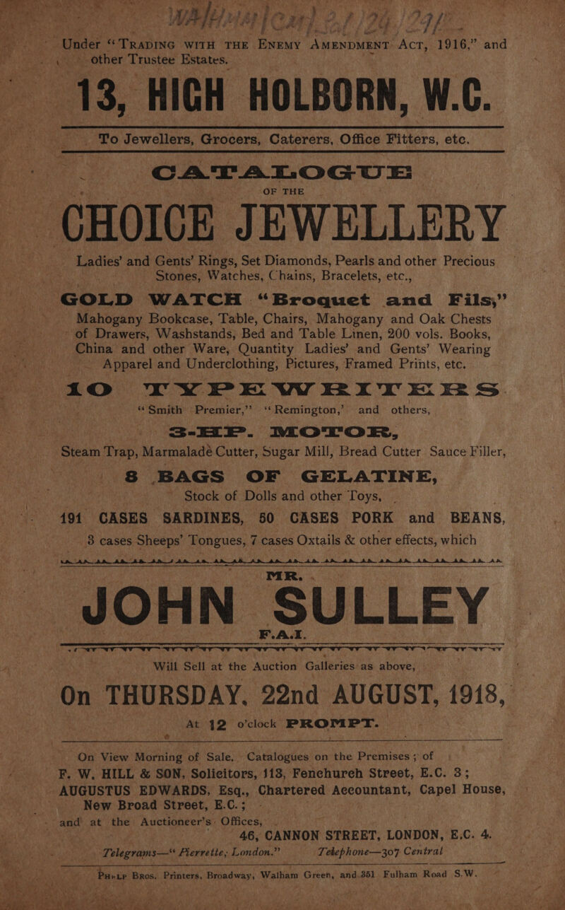 “Under vor ute WITH THE ENeMy “AMENDMENT. Act, 1916,” and ond? other se ay Estates. 13, HICH HOLBORN, W.C. _ To Jewellers, Grocers, Caterers, Office Fitters, etc. Fi CATALOGUE OF THE Ladies’ and Gents’ Rings, Set Diamonds, Pearls and other Precious Stones, Watches, Chains, Bracelets, etc., GOLD WATCH “ Broquet and Fils,” Mahogany Bookcase, Table, Chairs, Mahogany and Oak Chests - of Drawers, Washstands; Bed and Table Linen, 200 vols. Books, China and other Ware, Quantity Ladies’ and Gents’ Wearing Apparel and Underclothing, Pictures, Framed Prints, etc. ‘Smith Premier,’’ ‘Remington,’ and others. sae... MoTTrok, Steam Trap, Marmaladé Cutter, Sugar Mill, Bread Cutter Sauce Filler, 8 BAGS OF GELATINE, Stock of Dolls and other Toys, 494 CASES SARDINES, 50 CASES PORK and BEANS, 3 cases Sheeps’ Tongues, 7 7 cases Oxtails &amp; other effects, which Fr OHN SULLEY a ee Will Sell at the Auction Galleries as above, On THURSDAY. 22nd AUGUST, 1918, At 42 o’clock PROMPT. On View Morning of Sale. . Catalogues on the Premises ; of F. W, HILL &amp; SON, Solicitors, 113, Fenehureh Street, E.C. 3; - New Broad Street, E.C.; 46, CANNON. STREET, LONDON, E.C. 4. Telegrams—“ Pierretie, London.” | Tebephone—307 Central Puntr Bros. Printers, Broadway, Waltham Green, and 351 Fulham Road S.-W.