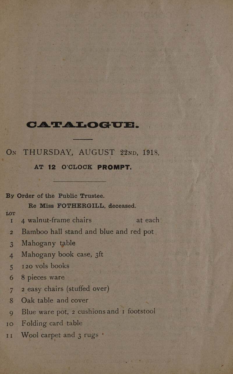 CATATLOGUE. See On THURSDAY, AUGUST 22np, 1918, 7 AT 12 O'CLOCK PROMPT. By Order of the Public Trustee. ‘ Re Miss FOTHERGILL, deceased. LOT | 1 4 walnut-frame chairs at each’ Bamboo hall stand and blue and red pot. Mahogany table Mahogany book case, 3ft 120 vols books 8 pieces ware 2 easy chairs (stuffed over) Oak table and cover 0 ON DAN FB W WN Blue ware pot, 2 cushions and 1 (ota oO Folding card table —