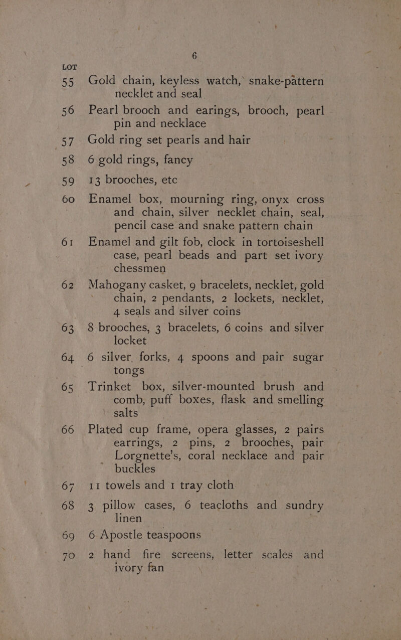 62 69 70 6 Gold chain, keyless watch, snake-pattern necklet and seal Pearl brooch and earings, brooch, pearl - pin and necklace Gold ring set pearls and hair 6 gold rings, fancy _ 13 brooches, etc Enamel box, mourning ring, onyx cross and chain, silver necklet chain, seal, pencil case and snake pattern chain Enamel and gilt fob, clock in tortoiseshell case, pearl beads and part set ivory chessmen Mahogany casket, 9 bracelets, necklet, gold chain, 2 pendants, 2 lockets, necklet, 4 seals and silver coins 8 brooches, 3 bracelets, 6 coins and silver locket tongs Trinket box, silver-mounted brush and comb, puff boxes, flask and smelling salts | Plated cup frame, opera glasses, 2 pairs earrings, 2 pins, 2 brooches, pair Lorgnette’s, coral necklace and pair buckles 11 towels and 1 tray cloth 3 pillow cases, 6 teacloths and sundry linen | 6 Apostle teaspoons 2 hand fire screens, letter scales and ivory fan