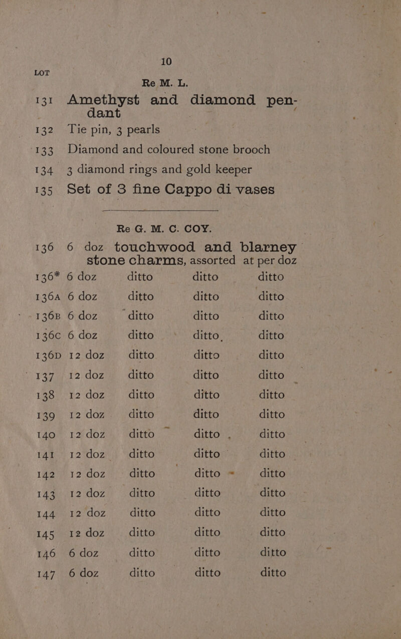 Re M. L. 131 Amethyst and diamond pen- dant 132 Tie pin, 3 pearls 133. Diamond and coloured stone brooch 134 3 diamond rings and gold keeper 135 Set of 3 fine Cappo di vases Re G. M. C. COY. 136 6 doz touchwood and blarney stone charms, assorted at per doz 136* 6 doz ditto ditto __ ditto 136a 6 doz ditto ditto ditto 136B 6 doz ditto ditto: =; 37 sditte 136c 6 doz ditto ditto. ditto 136D 12 doz ditto ditto ditto i Vern 2;/ doz ditto ditto ditto 138 12 doz ditto ditto ditto 139 12 doz ditto ditto ditto 140° 12% doz), ‘ditto “ditto: . ditto 1Ag. 12%dozey “aditta ditto ditto 142 12 doz ditto —« ditto = ditto 143 12 doz — ditto ditto ditto 144 12 doz ditto ditto ditto 145 12 doz ditto ditto ditto 146 6 doz ditto ditto ditto 147 6 doz ditto —_—_ ditto ditto
