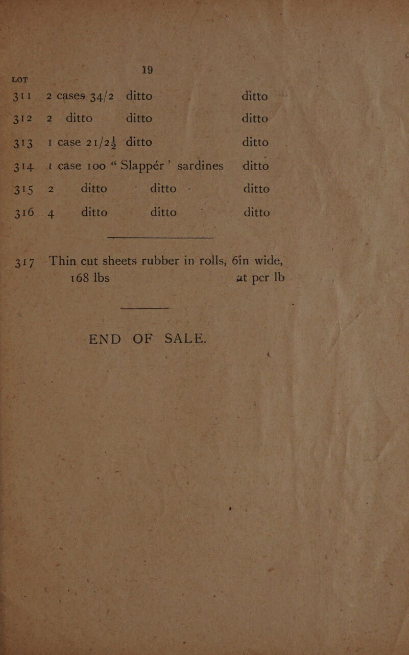 LOT - 311 2 cases 34/2 ditto | ditto (32-2 ditto ditto | ditto : 313 I case 21/24 ditto | ee EO 314. 1 case 100 “ Slappér’ sardines ditto 315 2 ditto * ‘ditto -- ditto 316 4 ~~ ditto ditto > ditto 317 Thin cut sheets rubber in rolls, 6in wide, ~ 168 Ibs at per Ib EW DOr SALE.