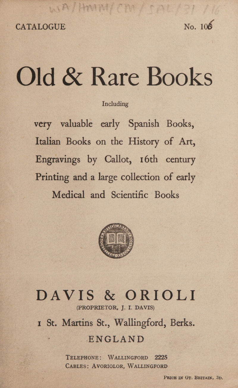 CATALOGUE No. 106 Old &amp; Rare Books Including very valuable early Spanish Books, Italian Books on the History of Art, _Engravings by Callot, 16th century Printing and a large collection of early Medical and Scientific Books DAVIS &amp; ORIOLI (PROPRIETOR, J. I. DAVIS) 1 St. Martins St., Wallingford, Berks. ENGLAND TELEPHONE: WALLINGFORD 2225 CABLES: AVORIOLOR, WALLINGFORD PRICE IN GT. BRITAIN, 3D.