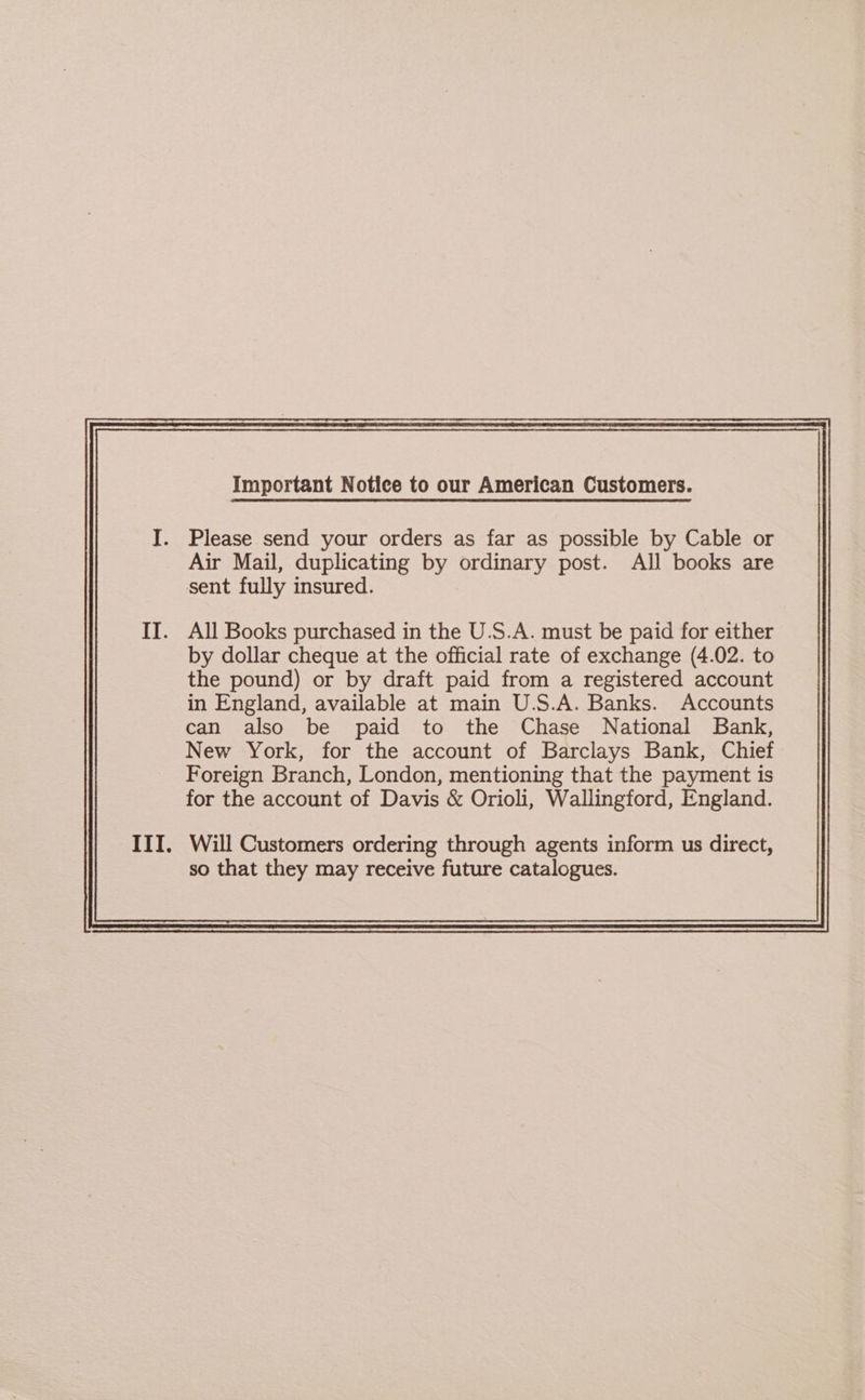Please send your orders as far as possible by Cable or Air Mail, duplicating by ordinary post. All books are sent fully insured. All Books purchased in the U.S.A. must be paid for either by dollar cheque at the official rate of exchange (4.02. to the pound) or by draft paid from a registered account in England, available at main U.S.A. Banks. Accounts can also be paid to the Chase National Bank, New York, for the account of Barclays Bank, Chief Foreign Branch, London, mentioning that the payment is for the account of Davis &amp; Orioli, Wallingford, England. so that they may receive future catalogues.