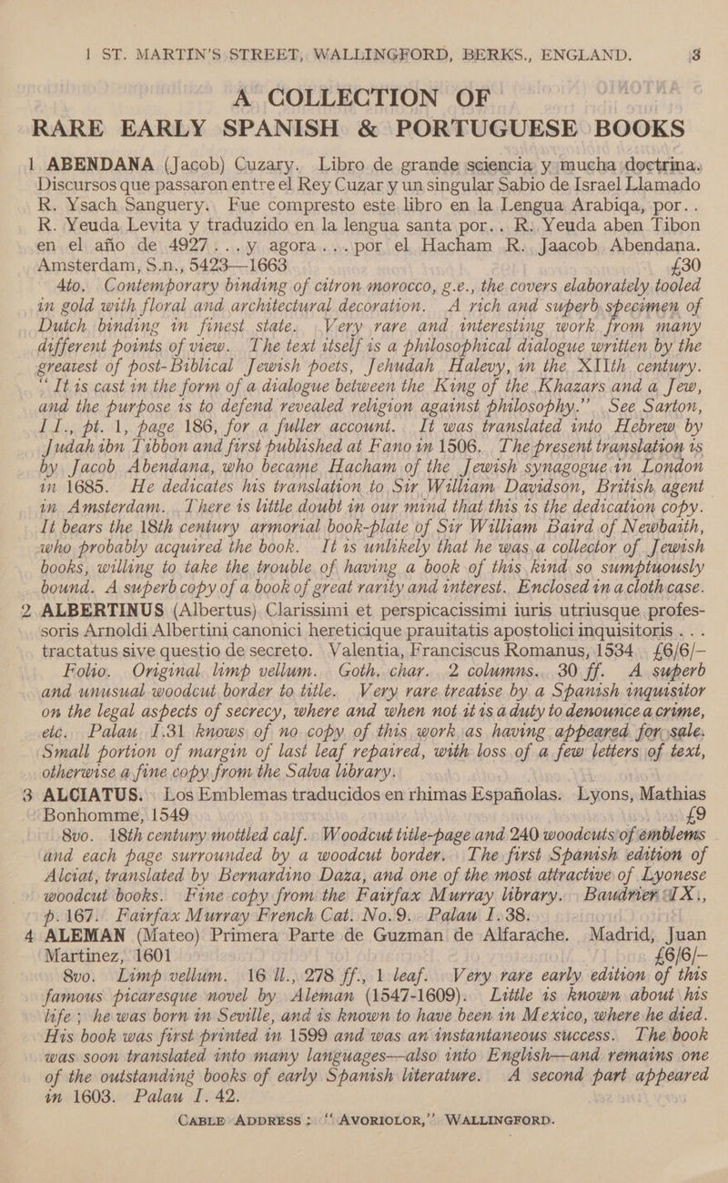 Nw A COLLECTION OF ) RARE EARLY SPANISH &amp; PORTUGUESE BOOKS 1 ABENDANA (Jacob) Cuzary. Libro de grande sciencia y mucha doctrina. Discursos que passaron entre el Rey Cuzar y un singular Sabio de Israel Llamado R. Ysach Sanguery.. Fue compresto este libro en la Lengua Arabigqa, por. . R. Yeuda Levita y traduzido en la lengua santa por.. R.,Yeuda aben Tibon en el afio de 4927...y agora...por el Hacham R., Jaacob Abendana. £30 4to. C outemporary binding of citron morocco, g.e., the covers elaborately tooled in gold with floral and architectural decoration. A rich and superb, specumen of Duich. binding im finest state. Very rare and «interesting work. from many different points of view. The text rtself is a philosophical dialogue written by the greatest of post-Biblical Jewish poets, Jehudah. Halevy, an the XIIth century. “It 1s cast im the form of a dialogue between the King of the.Khazars and a Jew, and the purpose 1s to defend revealed religion against philosophy.” See Sarton, I1., pt. 1, page 186, for a fuller account. It was translated into Hebrew by J udah ibn Tibbon and first published at Fano in 1506. The present translation 1s by Jacob Abendana, who became Hacham of the Jewish synagogue London in 1685. He dedicates his translation to Sir William Davidson, British, agent in Amsterdam. . There is little doubt in our mind that this is the dedication copy. It bears the 18th century armorial book-plate of Sir William Baird of Newbaith, who probably acquired the book. It is unlikely that he was,a collector of Jewish books, willing to take the trouble of having a book of this kind so sumptuously bound. A superbcopy of a book of great rarity and interest.. Enclosed in a cloth case. ALBERTINUS (Albertus) Clarissimi et perspicacissimi iuris utriusque. profes- soris Arnoldi Albertini canonici hereticique prauitatis apostolici inquisitoris. . . tractatus sive questio de secreto. Valentia, Franciscus Romanus, 1534. £6/6/— Folio. Original. limp vellum. Goth. char. 2 columns... 30 ff. A superb and unusual woodcut border to title. Very rare treatise by a Spantsh inquisitor on the legal aspects of secrecy, where and when not it 1s a duty to denouncea crime, etc. Palau. 1.31 knows of no copy of this work as having appeared for, sale. Small portion of margin of last leaf repaired, with loss of a few letters of text, otherwise a fine copy from the Salva library. ALCIATUS. \ Los Emblemas traducidos en rhimas Espafiolas. hions Mathias Bonhomme, 1549 9 8vo. 18th century mottled calf. Woodcut title-page and 240 woodcuts of emblems . and each page surrounded by a woodcut border. The first Spanish edinon of Alciat, translated by Bernardino Daza, and one of the most attractwe of Lyonese woodcut books. Fine copy from the Fairfax Murray library. . Baudrier : IX,, p. 167. Fatwfax Murray French Cat. No.9... Palaw I. 38. ALEMAN (Mateo) Primera Parte de Guzman de Alfarache. Madrid, Juan Martinez, 1601 £6/6/- 8vo. Limp vellum. 16 1l., 278 ff., 1 leaf. Very rare early edition of this famous picaresque novel by Aleman (1547-1609). Little is known about his life; he was born in Seville, and is known to have been in Mexico, where he died. His book was first printed in 1599 and was an instantaneous success. The book was soon translated into many languages—also into English—and remains one of the outstanding books of early Spanish literature. A second part appeared an 1603. Palau I. 42.