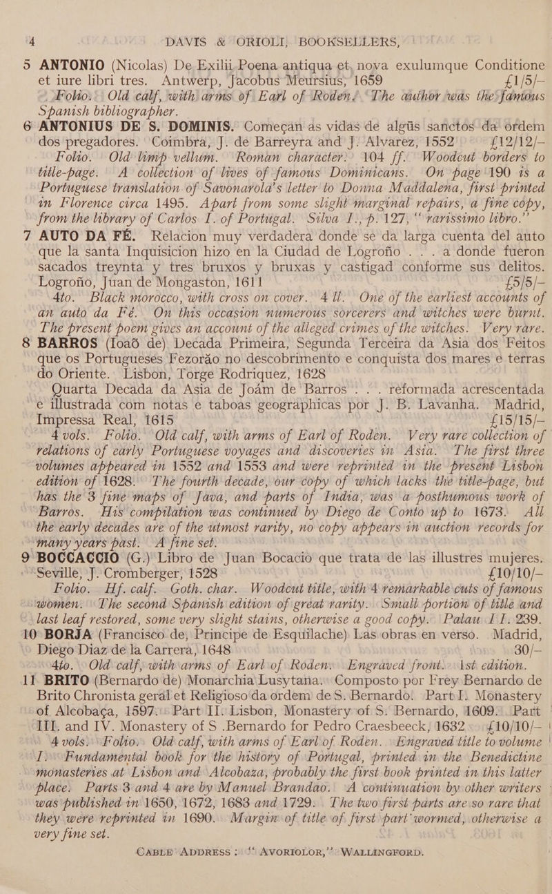 5 op) “I ANTONIO (Nicolas) De Exilii, Poena antiqua et, nova exulumque Conditione et iure libri tres. Antwerp, Jacobus Meursius; 1659 £1/5/— _Folio.. Old calf, with arms of Earl of Roden? The auihor,was the famous Spanish bibliographer. ANTONIUS DE S. DOMINIS. Comecan as vidas de algtis sanctos da ordem dos pregadores. Coimbra, J. de Barreyra and J. Alvarez, 1552 £12/12/- Folio. Old timp vellum. Roman character)’ 104 ff. Woodcut borders to title-page. A collection of lives of famous Dominicans. On page 190 1s a Portuguese translation. of Savonarola’s letter to Donna Maddalena, first printed in Florence circa 1495. Apart from some slight marginal repairs, a fine copy, from the library of Carlos I. of Portugal. Silva I.,p.127, “ rarissimo libro.” AUTO DA FE. Relacion muy verdadera donde se da larga cuenta del auto que la santa Inquisicion hizo en la Ciudad de Logrofio . . . a donde fueron. sacados treynta y tres bruxos y bruxas y castigad conforme sus delitos. Logrofio, Juan de Mongaston, 1611 £5/5/- 4to. Black morocco, with cross on cover. 411. One of the earliest accounts of an auto da Fé. On this occasion numerous sorcerers and witches were burnt. The present poem gives an account of the alleged crimes of the witches. Very rare. BARROS (Ioa6é de) Decada Primeira, Segunda Terceira da Asia dos Feitos que os Portugueses Fezorao no descobrimento e conquista dos mares e terras do Oriente. Lisbon, Torge Rodriquez, 1628 Quarta Decada da Asia de Joam de Barros’. . . reformada acrescentada Impressa Real, 1615 £15/15/— 4 vols. Folio. Old calf, with arms of Earl of Roden. Very rare collection of relations of early Portuguese voyages and discovertes in Asta. The first three volumes appeared in 1552 and 1553 and were reprinted in the present Lisbon edition of 1628. The fourth decade, our copy of which lacks the title-page, but has the 3 fine maps of Java, and parts of India, was a posthumous work of the early decades are of the utmost rarity, no copy upPenrs im auction records for 9 BOCCACCIO (G.) Libro de Juan Bocacio que trata de las illustres mujeres. “Seville, J. Cromberger, 1528 £10/10/- Folio. Hf. calf. Goth. char. Woodcut title, obihnas vemarkable cuts of famous last leaf restored, some very slight stains, otherwise a good copy. Palaw I I, 239. 4to. Old calf, with arms of Earl of Roden. Engraved front.>\ \st edition. Brito Chronista geral et Religioso'da ordem deS. Bernardo. Part I. Monastery III. and IV. Monastery of S .Bernardo for Pedro Craesbeeck, 1632». £10/10/— 4 vols. Folio: Old calf, with arms of Earl of Roden. Engr aved title to volume I. Fundamental book for the history of Portugal, printed im the Benedictine monasteries at Lisbon and Alcobaza, probably the first book printed 1m this latter was published in 1650, 1672, 1683 and 1729: The two first parts are.so rare that they were reprinted in 1690. Margin of title of first part’ wormed, otherwise a very fine set. |