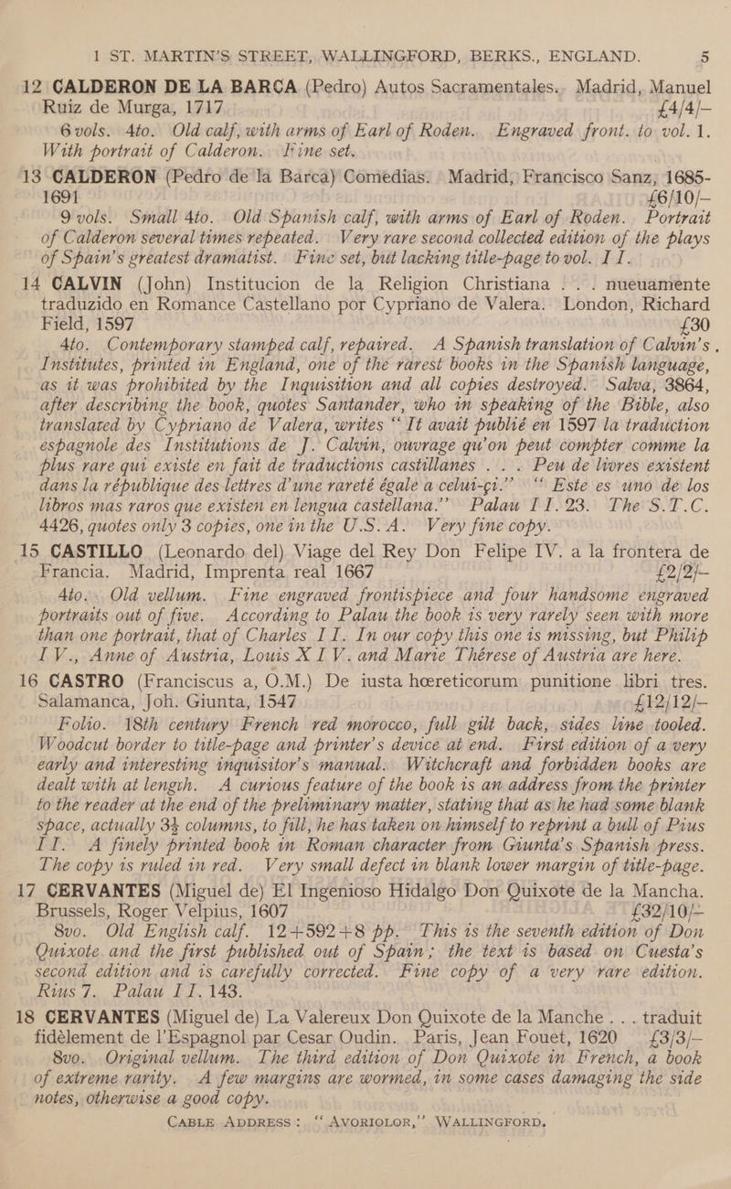 12 CALDERON DE LA BARCA (Pedro) Autos Sacramentales.. Madrid, Manuel Ruiz de Murga, 1717 £4/4/- 6 vols. Ato. Old calf, with arms of Earl of Roden... Engraved front. to vol. 1. With portrait of Calderon. line set. . 13 CALDERON (Pedro de la Barca) Comedias. Madrid, Francisco Sanz, 1685- 1691 £6/10/— 9 vols. Small 4to. Old Spamish calf, with arms of Earl of Roden. Portrait of Calderon several tumes repeated. Very rare second collected edition of the plays of Spain’s greatest dramatist. Fine set, but lacking title-page to vol. I I. 14 CALVIN (John) Institucion de la Religion Christiana ... nueuamente traduzido en Romance Castellano por Cypriano de Valera. London, Richard Field, 1597 £30 4to. Contemporary stamped calf, repaired. A Spamtsh translation of Calvin’s , Institutes, printed in England, one of the rarest books in the Spanish language, as it was prohibited by the Inquisition and all copies destroyed. Salva, 3864, after describing the book, quotes Santander, who in speaking of the Bible, also translated by Cypriano de Valera, writes “It avait publié en 1597 la traduction espagnole des Institutions de J]. Calvin, ouvrage qu'on peut compter comme la plus rare qui existe en fait de traductions castillanes . . . Peu de livres existent dans la vépublique des lettres d’une vrareté égale a celut-qr.”’ “ Este es uno de los libros mas raros que existen en lengua castellana.”’ Palau I 1.23. The S.T.C. 4426, quotes only 3 copies, one inthe U.S.A. Very fine copy. 15 CASTILLO (Leonardo del) Viage del Rey Don Felipe IV. a la frontera de Francia. Madrid, Imprenta real 1667 £2/2/— Ato.. Old vellum. Fine engraved frontispiece and four handsome engraved portraits out of five. According to Palau the book 1s very rarely seen with more than one portrait, that of Charles II. In our copy this one is missing, but Philip IV., Anne of Austria, Lous XIV. and Marte Thérese of Austria are here. 16 CASTRO (Franciscus a, O.M.) De iusta hoereticorum punitione libri tres. Salamanca, Joh. Giunta, 1547 £12/12/- Folio. 18th century French red morocco, full gilt back, sides line tooled. Woodcut border to title-page and printer's device at end. First edition of a very early and interesting inguisitor’s manual. Wutcheraft and forbidden books are dealt with at length. A curious feature of the book 1s an address from the printer to the reader at the end of the prelominary matter, stating that as he had some blank space, actually 34 columns, to fill, he has taken on lumself to reprint a bull of Pius II. A finely printed book in Roman character from Giunta’s Spanish press. The copy 1s ruled nm red. Very small defect in blank lower margin of title-page. 17 CERVANTES (Miguel de) El Ingenioso Hidalgo Don Quixote de la Mancha. Brussels, Roger Velpius, 1607 £32/10/— 8vo. Old English calf. 12+592+8 pp. This ts the seventh edition of Don Quixote and the first published out of Spain; the text is based on Cuesta’s second edition and 1s carefully corrected. Fine copy of a very rare edition. Rius 7. Palau Il, 148. 18 CERVANTES (Miguel de) La Valereux Don Quixote de la Manche . . . traduit fidélement de l’Espagnol par Cesar Oudin. Paris, Jean Fouet, 1620 £3/3/— 8vo. Original vellum. The third edition of Don Quixote in French, a book of extreme rarity. A few margins are wormed, in some cases damaging the side notes, otherwise a good copy.